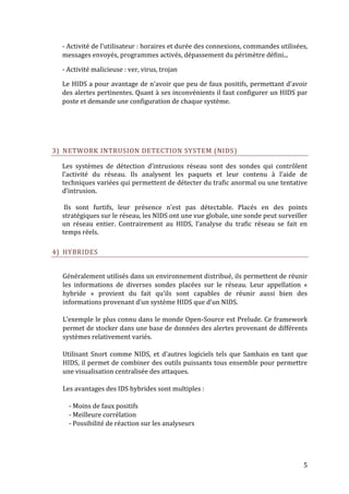 - Activité de l'utilisateur : horaires et durée des connexions, commandes utilisées,
  messages envoyés, programmes activés, dépassement du périmètre défini...

  - Activité malicieuse : ver, virus, trojan

  Le HIDS a pour avantage de n'avoir que peu de faux positifs, permettant d'avoir
  des alertes pertinentes. Quant à ses inconvénients il faut configurer un HIDS par
  poste et demande une configuration de chaque système.




3) NETWORK INTRUSION DETECTION SYSTEM (NIDS)

  Les systèmes de détection d’intrusions réseau sont des sondes qui contrôlent
  l’activité du réseau. Ils analysent les paquets et leur contenu à l’aide de
  techniques variées qui permettent de détecter du trafic anormal ou une tentative
  d’intrusion.

   Ils sont furtifs, leur présence n’est pas détectable. Placés en des points
  stratégiques sur le réseau, les NIDS ont une vue globale, une sonde peut surveiller
  un réseau entier. Contrairement au HIDS, l’analyse du trafic réseau se fait en
  temps réels.

4) HYBRIDES


  Généralement utilisés dans un environnement distribué, ils permettent de réunir
  les informations de diverses sondes placées sur le réseau. Leur appellation «
  hybride » provient du fait qu’ils sont capables de réunir aussi bien des
  informations provenant d’un système HIDS que d’un NIDS.

  L’exemple le plus connu dans le monde Open-Source est Prelude. Ce framework
  permet de stocker dans une base de données des alertes provenant de différents
  systèmes relativement variés.

  Utilisant Snort comme NIDS, et d’autres logiciels tels que Samhain en tant que
  HIDS, il permet de combiner des outils puissants tous ensemble pour permettre
  une visualisation centralisée des attaques.

  Les avantages des IDS hybrides sont multiples :

    - Moins de faux positifs
    - Meilleure corrélation
    - Possibilité de réaction sur les analyseurs




                                                                                    5
 