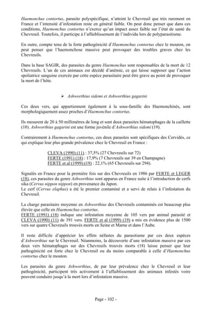 Haemonchus contortus, parasite polyspécifique, n’atteint le Chevreuil que très rarement en
France et l’intensité d’infestation reste en général faible. On peut donc penser que dans ces
conditions, Haemonchus contortus n’exerce qu’un impact assez faible sur l’état de santé du
Chevreuil. Toutefois, il participe à l’affaiblissement de l’individu lors de polyparasitisme.

En outre, compte tenu de la forte pathogénicité d’Haemonchus contortus chez le mouton, on
peut penser que l’haemonchose massive peut provoquer des troubles graves chez les
Chevreuils.

Dans la base SAGIR, des parasites du genre Haemonchus sont responsables de la mort de 12
Chevreuils. L’un de ces animaux est décédé d’anémie, ce qui laisse supposer que l’action
spoliatrice sanguine exercée par cette espèce parasitaire peut être grave au point de provoquer
la mort de l’hôte.


                          Ashworthius sidemi et Ashworthius gagarini

Ces deux vers, qui appartiennent également à la sous-famille des Haemonchinés, sont
morphologiquement assez proches d’Haemonchus contortus.

Ils mesurent de 20 à 50 millimètres de long et sont deux parasites hématophages de la caillette
(10). Ashworthius gagarini est une forme juvénile d’Ashworthius sidemi (19).

Contrairement à Haemonchus contortus, ces deux parasites sont spécifiques des Cervidés, ce
qui explique leur plus grande prévalence chez le Chevreuil en France :

              CLEVA (1990) (11) : 37,5% (27 Chevreuils sur 72)
              FERTE (1991) (18) : 17,9% (7 Chevreuils sur 39 en Champagne)
              FERTE et al (1999) (19) : 22,1% (65 Chevreuils sur 294).

Signalés en France pour la première fois sur des Chevreuils en 1986 par FERTE et LEGER
(18), ces parasites du genre Ashworthius sont apparus en France suite à l’introduction de cerfs
sika (Cervus nippon nippon) en provenance du Japon.
Le cerf (Cervus elaphus) a été le premier contaminé et a servi de relais à l’infestation du
Chevreuil.

La charge parasitaire moyenne en Ashworthius des Chevreuils contaminés est beaucoup plus
élevée que celle en Haemonchus contortus.
FERTE (1991) (18) indique une infestation moyenne de 105 vers par animal parasité et
CLEVA (1990) (11) de 391 vers. FERTE et al (1999) (19) a mis en évidence plus de 1500
vers sur quatre Chevreuils trouvés morts en Seine et Marne et dans l’Aube.

Il reste difficile d’apprécier les effets néfastes du parasitisme par ces deux espèces
d’Ashworthius sur le Chevreuil. Néanmoins, la découverte d’une infestation massive par ces
deux vers hématophages sur des Chevreuils trouvés morts (18) laisse penser que leur
pathogénicité est forte chez le Chevreuil ou du moins comparable à celle d’Haemonchus
contortus chez le mouton.

Les parasites du genre Ashworthius, de par leur prévalence chez le Chevreuil et leur
pathogénicité, participent très activement à l’affaiblissement des animaux infestés voire
peuvent conduire jusqu’à la mort lors d’infestation massive.




                                         Page - 102 -
 