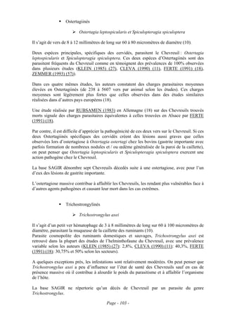 Ostertagiinés

                           Ostertagia leptospicularis et Spiculopteragia spiculoptera

Il s’agit de vers de 8 à 12 millimètres de long sur 60 à 80 micromètres de diamètre (10).

Deux espèces principales, spécifiques des cervidés, parasitent le Chevreuil : Ostertagia
leptospicularis et Spiculopteragia spiculoptera. Ces deux espèces d’Ostertagiinés sont des
parasitent fréquents du Chevreuil comme en témoignent des prévalences de 100% observées
dans plusieurs études (KLEIN (1985) (27), CLEVA (1990) (11), FERTE (1991) (18),
ZEMMER (1993) (57)).

Dans ces quatre mêmes études, les auteurs constatent des charges parasitaires moyennes
élevées en Ostertagiinés (de 238 à 5607 vers par animal selon les études). Ces charges
moyennes sont légèrement plus fortes que celles observées dans des études similaires
réalisées dans d’autres pays européens (18).

Une étude réalisée par RUBSAMEN (1983) en Allemagne (18) sur des Chevreuils trouvés
morts signale des charges parasitaires équivalentes à celles trouvées en Alsace par FERTE
(1991) (18).

Par contre, il est difficile d’apprécier la pathogénicité de ces deux vers sur le Chevreuil. Si ces
deux Ostertagiinés spécifiques des cervidés créent des lésions aussi graves que celles
observées lors d’ostertagiose à Ostertagia ostertagi chez les bovins (gastrite importante avec
parfois formation de nombreux nodules et / ou œdème généralisée de la paroi de la caillette),
on peut penser que Ostertagia leptospicularis et Spiculopteragia spiculoptera exercent une
action pathogène chez le Chevreuil.

La base SAGIR dénombre sept Chevreuils décedés suite à une ostertagiose, avec pour l’un
d’eux des lésions de gastrite importante.

L’ostertagiose massive contribue à affaiblir les Chevreuils, les rendant plus vulnérables face à
d’autres agents pathogènes et causant leur mort dans les cas extrêmes.


                   Trichostrongylinés

                           Trichostrongylus axei

Il s’agit d’un petit ver hématophage de 3 à 8 millimètres de long sur 60 à 100 micromètres de
diamètre, parasitant la muqueuse de la caillette des ruminants (10).
Parasite cosmopolite des ruminants domestiques et sauvages, Trichostrongylus axei est
retrouvé dans la plupart des études de l’helminthofaune du Chevreuil, avec une prévalence
variable selon les auteurs (KLEIN (1985) (27): 2,8%, CLEVA (1990) (11): 40,3%, FERTE
(1991) (18): 30,75% et 50% selon les secteurs).

A quelques exceptions près, les infestations sont relativement modérées. On peut penser que
Trichostrongylus axei a peu d’influence sur l’état de santé des Chevreuils sauf en cas de
présence massive où il contribue à alourdir le poids du parasitisme et à affaiblir l’organisme
de l’hôte.

La base SAGIR ne répertorie qu’un décès de Chevreuil par un parasite du genre
Trichostrongylus.

                                          Page - 103 -
 