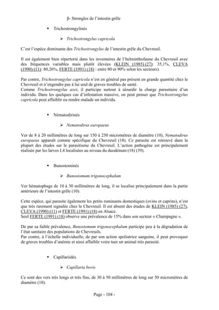 β- Strongles de l’intestin grêle

                  Trichostrongylinés

                          Trichostrongylus capricola

C’est l’espèce dominante des Trichostrongylus de l’intestin grêle du Chevreuil.

Il est également bien répertorié dans les inventaires de l’helminthofaune du Chevreuil avec
des fréquences variables mais plutôt élevées (KLEIN (1985) (27): 35,1%, CLEVA
(1990) (11): 80,26%, FERTE (1991) (18) : entre 80 et 90% selon les secteurs).

Par contre, Trichostrongylus capricola n’est en général pas présent en grande quantité chez le
Chevreuil et n’engendre pas à lui seul de graves troubles de santé.
Comme Trichostrongylus axei, il participe surtout à alourdir la charge parasitaire d’un
individu. Dans les quelques cas d’infestation massive, on peut penser que Trichostrongylus
capricola peut affaiblir ou rendre malade un individu.


                  Nématodirinés

                          Nematodirus europaeus

Ver de 8 à 20 millimètres de long sur 150 à 250 micromètres de diamètre (10), Nematodirus
europaeus apparaît comme spécifique du Chevreuil (18). Ce parasite est retrouvé dans la
plupart des études sur le parasitisme du Chevreuil. L’action pathogène est principalement
réalisée par les larves L4 localisées au niveau du duodénum (18) (39).


                  Bunostominés

                          Bunostomum trigonocephalum

Ver hématophage de 10 à 30 millimètres de long, il se localise principalement dans la partie
antérieure de l’intestin grêle (10).

Cette espèce, qui parasite également les petits ruminants domestiques (ovins et caprins), n’est
que très rarement signalée chez le Chevreuil. Il est absent des études de KLEIN (1985) (27),
CLEVA (1990) (11) et FERTE (1991) (18) en Alsace.
Seul FERTE (1991) (18) observe une prévalence de 15% dans son secteur « Champagne ».

De par sa faible prévalence, Bunostomum trigonocephalum participe peu à la dégradation de
l’état sanitaire des populations de Chevreuils.
Par contre, à l’échelle individuelle, de par son action spoliatrice sanguine, il peut provoquer
de graves troubles d’anémie et ainsi affaiblir voire tuer un animal très parasité.


                  Capillariidés

                          Capillaria bovis

Ce sont des vers très longs et très fins, de 30 à 50 millimètres de long sur 50 micromètres de
diamètre (10).

                                         Page - 104 -
 