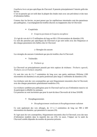 Capillaria bovis est peu spécifique du Chevreuil. Il parasite principalement l’intestin grêle des
bovins.
C’est un parasite qui est isolé dans la plupart des études mais avec une prévalence et des taux
d’infestation faibles.

Comme chez les bovins, on peut penser que les capillarioses intestinales sont des parasitoses
peu pathogènes, s’accompagnant de troubles discrets ou inapparents chez le Chevreuil.


                  Coopériinés

                          Cooperia pectinata et Cooperia oncophora

Il s’agit de vers de 6 à 12 millimètres de long sur 80 à 120 micromètres de diamètre (10).
Ce sont des parasites peu spécifiques du Chevreuil et qui sont isolés avec des fréquences et
des charges parasitaires très faibles chez le Chevreuil.


                          γ- Strongles du caecum

Les strongles du caecum n’entraînent que peu de troubles chez le Chevreuil.

                  Trichuridés

                          Trichuris sp

Le Chevreuil est principalement parasité par trois espèces de trichures : Trichuris capreoli,
Trichuris ovis et Trichuris skrjabini.

Ce sont des vers de 4 à 7 centimètres de long avec une partie antérieure filiforme (100
micromètres de diamètre) et une partie postérieure plus large (1 millimètre de diamètre) (10).

Les trichures sont des vers cosmopolites qui sont fréquemment rencontrés chez le Chevreuil,
avec des charges parasitaires généralement modérées (18).

Les trichures semblent peu pathogènes pour le Chevreuil sauf en cas d’infestation massive où
ils participent à affaiblir les animaux.
Ces parasites ne sont incriminés que pour la mort de deux Chevreuils de la base SAGIR.


                  Oesophagostominés

                          Oesophagostomum venulosum et Oesophagostomum radiatum

Ce sont également des vers allongés, de 1.5 à 2 centimètres de long sur 300 à 600
micromètres de diamètre, qui parasitent le caecum (10).

Il s’agit aussi de vers cosmopolites, fréquemment rencontrés chez le Chevreuil, avec des taux
d’infestation modérés dans la majorité des cas (18). Là aussi, l’impact sur la santé du
Chevreuil semble dépendre du nombre de parasites présents.




                                          Page - 105 -
 