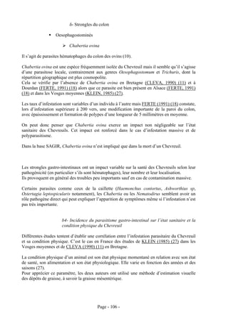 δ- Strongles du colon

                  Oesophagostominés

                          Chabertia ovina

Il s’agit de parasites hématophages du colon des ovins (10).

Chabertia ovina est une espèce fréquemment isolée du Chevreuil mais il semble qu’il s’agisse
d’une parasitose locale, contrairement aux genres Oesophagostomum et Trichuris, dont la
répartition géographique est plus cosmopolite.
Cela se vérifie par l’absence de Chabertia ovina en Bretagne (CLEVA, 1990) (11) et à
Dourdan (FERTE, 1991) (18) alors que ce parasite est bien présent en Alsace (FERTE, 1991)
(18) et dans les Vosges moyennes (KLEIN, 1985) (27).

Les taux d’infestation sont variables d’un individu à l’autre mais FERTE (1991) (18) constate,
lors d’infestation supérieure à 200 vers, une modification importante de la paroi du colon,
avec épaississement et formation de polypes d’une longueur de 5 millimètres en moyenne.

On peut donc penser que Chabertia ovina exerce un impact non négligeable sur l’état
sanitaire des Chevreuils. Cet impact est renforcé dans le cas d’infestation massive et de
polyparasitisme.

Dans la base SAGIR, Chabertia ovina n’est impliqué que dans la mort d’un Chevreuil.



Les strongles gastro-intestinaux ont un impact variable sur la santé des Chevreuils selon leur
pathogénicité (en particulier s’ils sont hématophages), leur nombre et leur localisation.
Ils provoquent en général des troubles peu importants sauf en cas de contamination massive.

Certains parasites comme ceux de la caillette (Haemonchus contortus, Ashworthius sp,
Ostertagia leptospicularis notamment), les Chabertia ou les Nematodirus semblent avoir un
rôle pathogène direct qui peut expliquer l’apparition de symptômes même si l’infestation n’est
pas très importante.


                      b4- Incidence du parasitisme gastro-intestinal sur l’état sanitaire et la
                      condition physique du Chevreuil

Différentes études tentent d’établir une corrélation entre l’infestation parasitaire du Chevreuil
et sa condition physique. C’est le cas en France des études de KLEIN (1985) (27) dans les
Vosges moyennes et de CLEVA (1990) (11) en Bretagne.

La condition physique d’un animal est son état physique momentané en relation avec son état
de santé, son alimentation et son état physiologique. Elle varie en fonction des années et des
saisons (27).
Pour apprécier ce paramètre, les deux auteurs ont utilisé une méthode d’estimation visuelle
des dépôts de graisse, à savoir la graisse mésentérique.




                                          Page - 106 -
 