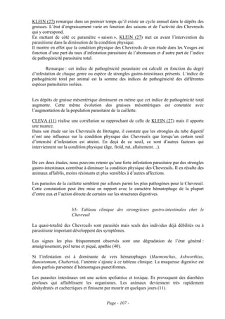 KLEIN (27) remarque dans un premier temps qu’il existe un cycle annuel dans le dépôts des
graisses. L’état d’engraissement varie en fonction des saisons et de l’activité des Chevreuils
qui y correspond.
En mettant de côté ce paramètre « saison », KLEIN (27) met en avant l’intervention du
parasitisme dans la diminution de la condition physique.
Il montre en effet que la condition physique des Chevreuils de son étude dans les Vosges est
fonction d’une part du taux d’infestation parasitaire de l’abomasum et d’autre part de l’indice
de pathogénicité parasitaire total.

        Remarque : cet indice de pathogénicité parasitaire est calculé en fonction du degré
d’infestation de chaque genre ou espèce de strongles gastro-intestinaux présents. L’indice de
pathogénicité total par animal est la somme des indices de pathogénicité des différentes
espèces parasitaires isolées.


Les dépôts de graisse mésentérique diminuent en même que cet indice de pathogénicité total
augmente. Cette même évolution des graisses mésentériques est constatée avec
l’augmentation de la population parasitaire de la caillette.

CLEVA (11) réalise une corrélation se rapprochant de celle de KLEIN (27) mais il apporte
une nuance.
Dans son étude sur les Chevreuils de Bretagne, il constate que les strongles du tube digestif
n’ont une influence sur la condition physique des Chevreuils que lorsqu’un certain seuil
d’intensité d’infestation est atteint. En deçà de ce seuil, ce sont d’autres facteurs qui
interviennent sur la condition physique (âge, froid, rut, allaitement…).


De ces deux études, nous pouvons retenir qu’une forte infestation parasitaire par des strongles
gastro-intestinaux contribue à diminuer la condition physique des Chevreuils. Il en résulte des
animaux affaiblis, moins résistants et plus sensibles à d’autres affections.

Les parasites de la caillette semblent par ailleurs parmi les plus pathogènes pour le Chevreuil.
Cette constatation peut être mise en rapport avec le caractère hématophage de la plupart
d’entre eux et l’action directe de certains sur les structures digestives.


                      b5- Tableau clinique des strongyloses gastro-intestinales chez le
                      Chevreuil

La quasi-totalité des Chevreuils sont parasités mais seuls des individus déjà débilités ou à
parasitisme important développent des symptômes.

Les signes les plus fréquemment observés sont une dégradation de l’état général :
amaigrissement, poil terne et piqué, apathie (40).

Si l’infestation est à dominante de vers hématophages (Haemonchus, Ashworthius,
Bunostomum, Chabertia), l’anémie s’ajoute à ce tableau clinique. La muqueuse digestive est
alors parfois parsemée d’hémorragies punctiformes.

Les parasites intestinaux ont une action spoliatrice et toxique. Ils provoquent des diarrhées
profuses qui affaiblissent les organismes. Les animaux deviennent très rapidement
déshydratés et cachectiques et finissent par mourir en quelques jours (11).


                                         Page - 107 -
 