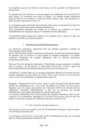 Ces symptômes peuvent être observés toute l’année, on note cependant une fréquence plus
élevée en été.

Les parasites du colon (Chabertia ovina) provoquent une modification de la structure de la
paroi colique. Les excréments sont mous et visqueux. Les animaux malades maigrissent
progressivement et ont tendance à s’isoler des autres animaux. Dans cette parasitose, les
pertes sont plus importantes en hiver (11).

Les strongyloses gastro-intestinales tuent rarement seules sauf en cas de parasitisme massif ou
d’association de parasitisme gastro-intestinal et pulmonaire.
Elles occasionnent néanmoins des troubles de la nutrition qui constituent un facteur
d’affaiblissement de l’organisme propice à l’installation d’autres pathologies.

Ce parasitisme interne entraîne des troubles de la croissance chez le jeune et a donc une
influence sur la taille et le poids des animaux.


                  c- Infestation par les Nématodes pulmonaires

Les parasitoses pulmonaires représentent 20% des maladies parasitaires mortelles du
Chevreuil dans la base SAGIR.
Sur les 100 Chevreuils décédés de parasitoses pulmonaires, la nature du parasite pulmonaire
est identifiée pour 56 animaux. Il s’agit toujours de strongles respiratoires. Ces chiffres
confirment l’importance des strongles respiratoires dans les affections parasitaires
pulmonaires du Chevreuil.

Parmi ces 56 cas de strongylose pulmonaire, l’identification du genre parasitaire est réalisée
pour 23 animaux : 20 Dyctiocaulus sp (dont quatre Dictyocaulus viviparus, espèce qui
parasite habituellement les ruminants domestiques) et trois Protostrongylus sp.

Actuellement, il semble admis que les strongles respiratoires affectant le Chevreuil sont deux
parasites spécifiques de cette espèce de cervidé : Dictyocaulus noerneri et Varestrongylus
capreoli (18). Leur systématique est rappelée dans la figure 30.


Remarque : l’identification de Dictyocaulus viviparus à partir de quatre Chevreuils de la base
SAGIR fait probablement suite à une erreur de diagnose de l’espèce de Dictyocaulus.
Rappelons que les examens post-mortem des Chevreuils SAGIR sont effectués par les
Laboratoires Vétérinaires Départementaux et donc par un personnel qui travaille
habituellement sur les espèces parasitaires des animaux domestiques.
Les caractères différentiels entre les dictyocaules des ruminants domestiques (Dictyocaulus
viviparus) et les dictyocaules spécifiques du Chevreuil (Dictyocaulus noerneri) sont très
minces, et une erreur de diagnose est facilement faite pour un œil non averti.


                     c1- Cycle évolutif des strongles pulmonaires

Dictyocaulus noerneri est un grand ver de 40 à 80 millimètres de long qui vit dans la trachée
et les bronches de ses hôtes (10).

Varestrongylus capreoli est un ver plus petit, de 10 à 30 millimètres de long, qui vit enroulé
dans les alvéoles du parenchyme pulmonaire (10).


                                         Page - 108 -
 