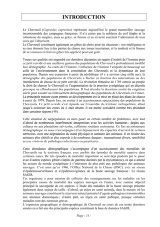 INTRODUCTION

Le Chevreuil (Capreolus capreolus) représente aujourd’hui le grand mammifère sauvage
incontournable des campagnes françaises. Il n’a certes pas la noblesse du cerf élaphe ni la
robustesse du sanglier, mais sa grâce, sa finesse et sa vivacité suscitent l’admiration de tous
ceux qui l’observent.
Le Chevreuil constituent également un gibier de choix pour les chasseurs : son intelligence et
sa ruse donnent lieu à des parties de chasse aux issues incertaines, et la tendreté et la finesse
de sa venaison en font un gibier très apprécié pour son goût.

Toutes ces qualités ont engendré ces dernières décennies un regain d’intérêt de l’homme pour
ce petit cervidé et une meilleure gestion des populations de Chevreuil a profondément modifié
leur démographie. Au cours de l’Histoire, l’influence de l’homme l’emporte de beaucoup sur
celle de l’environnement dans la constitution des Chevreuils et la dynamique de leur
population. Depuis son expansion à partir du néolithique (il y a environ cinq mille ans), la
démographie des populations de Chevreuils a fluctué en fonction des autorisations ou des
interdictions de chasse de ce petit cervidé. La révolution française de 1789 octroie au peuple
le droit de chasser le Chevreuil et l’augmentation de la pression cynégétique qui en découle
provoque un effondrement des populations. Il faut attendre la deuxième moitié du vingtième
siècle pour assister au redressement démographique des populations de Chevreuils en France.
La principale mesure ayant permis ce développement est la mise en place des plans de chasse
à partir de 1979. Depuis lors, on assiste à un accroissement spectaculaire des populations de
Chevreuils. Ce petit cervidé s’est répandu sur l’ensemble du territoire métropolitain, allant
jusqu’à coloniser des zones où il était absent. Il est même considéré comme très abondant
dans certaines régions (49).

Cette situation de surpopulation va alors poser un certain nombre de problèmes, avec tout
d’abord de nombreuses interférences antagonistes avec les activités humaines : dégâts aux
cultures ou aux plantations sylvicoles, collisions routières croissantes. Ce fort accroissement
démographique va aussi s’accompagner d’un dépassement des capacités d’accueil de certains
territoires, avec une dégradation du statut physique et sanitaire des animaux. Il en résulte des
animaux plus chétifs et plus exposés à de nombreux dangers : traumatismes divers, sensibilité
accrue vis-à-vis de pathologies infectieuses ou parasitaires… .

Cette abondance démographique s’accompagne d’un accroissement des mortalités de
Chevreuils sur le territoire français, avec parfois des épisodes de mortalité massive dans
certaines zones. De tels épisodes de mortalité importante se sont déjà produits par le passé
avec d’autres espèces gibiers (lapins de garenne décimés par la myxomatose), ce qui a amené
les acteurs du monde cynégétique à s’intéresser de plus près aux pathologies des animaux
sauvages. C’est ainsi qu’en 1986, l’Office National de la Chasse (ONC), crée un réseau
d’épidémiosurveillance et d’épidémiovigilance de la faune sauvage française : Le réseau
SAGIR.
Cet organisme a pour mission de collecter des renseignements sur les maladies ou les
principales causes de mortalité des espèces sauvages en France, avec comme objectif
principal la sauvegarde de ces espèces. L’étude des maladies de la faune sauvage présente
également deux enjeux de taille : d’abord, un enjeu en santé animale, dans la mesure où les
animaux sauvages constituent le réservoir naturel potentiel d’agents pathogènes transmissibles
aux animaux domestiques ; d’autre part, un enjeu en santé publique, puisque certaines
maladies sont des zoonoses graves.
L’expansion géographique et démographique du Chevreuil au cours de ces trente dernières
années en a fait une des principales espèces constituant la base de données SAGIR.

                                          Page - 11 -
 