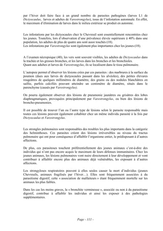 par l’hiver doit faire face à un grand nombre de parasites pathogènes (larves L1 de
Dictyocaulus, larves et adultes de Varestrongylus), issus de l’infestation automnale. En effet,
le maximum d’élimination de larves dans le milieu extérieur se produit en automne.


Les infestations par les dictyocaules chez le Chevreuil sont essentiellement rencontrées chez
les jeunes. Toutefois, lors d’observation d’une prévalence élevée supérieure à 40% dans une
population, les adultes de plus de quatre ans sont aussi touchés (18).
Les infestations par Varestrongylus sont également plus importantes chez les jeunes (18).


A l’examen nécropsique (40), les vers sont souvent visibles, les adultes de Dictyocaulus dans
la trachée et les grosses bronches, et les larves dans les bronches et les bronchioles.
Quant aux adultes et larves de Varestrongylus, ils se localisent dans le tissu pulmonaire.

L’autopsie permet d’observer les lésions crées par ces parasites : des marbrures à la surface du
poumon (dues aux larves de dictyocaules passant dans les alvéoles), des petites élevures
rougeâtres de quelques millimètres de diamètre, des grains ou des nodules blanchâtres en
saillie, parfois calcifiés pouvant atteindre un centimètre de diamètre, situés dans le
parenchyme (causés par Varestrongylus).

On pourra également observer des lésions de pneumonie jaunâtres ou grisâtres des lobes
diaphragmatiques, provoquées principalement par Varestrongylus, ou bien des lésions de
broncho-pneumonies.

Il est possible de trouver l’un ou l’autre type de lésions selon le parasite responsable mais
toutes ces lésions peuvent également cohabiter chez un même individu parasité à la fois par
Dictyocaulus et Varestrongylus.


Les strongles pulmonaires sont responsables des troubles les plus importants dans la catégorie
des helminthoses. Ces parasites créent des lésions irréversibles au niveau du tractus
pulmonaire qui ont pour conséquence d’affaiblir l’organisme entier, le prédisposant à d’autres
affections.

De plus, ces parasitoses touchent préférentiellement des jeunes animaux c’est-à-dire des
individus qui n’ont pas encore acquis le maximum de leurs défenses immunitaires. Chez les
jeunes animaux, les lésions pulmonaires vont nuire directement à leur développement et vont
contribuer à affaiblir encore plus des animaux déjà vulnérables, les exposant à d’autres
affections.

Les strongyloses respiratoires peuvent à elles seules causer la mort d’individus (jeunes
Chevreuils, animaux fragilisés par l’hiver…). Elles sont fréquemment associées à du
parasitisme digestif, cette « association de malfaiteurs » étant fréquemment mortelle sur les
animaux les plus faibles.

Dans les cas les moins graves, la « bronchite vermineuse », associée ou non à du parasitisme
digestif, contribue à affaiblir les individus et ainsi les exposer à des pathologies
supplémentaires.




                                         Page - 111 -
 