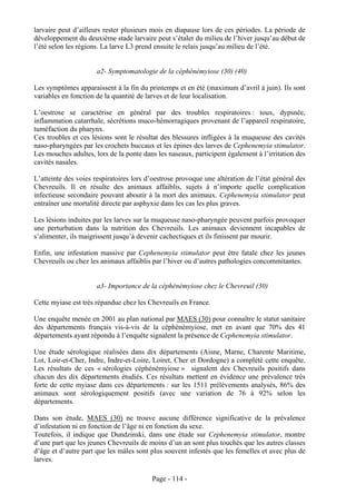 larvaire peut d’ailleurs rester plusieurs mois en diapause lors de ces périodes. La période de
développement du deuxième stade larvaire peut s’étaler du milieu de l’hiver jusqu’au début de
l’été selon les régions. La larve L3 prend ensuite le relais jusqu’au milieu de l’été.


                      a2- Symptomatologie de la céphénémyiose (30) (40)

Les symptômes apparaissent à la fin du printemps et en été (maximum d’avril à juin). Ils sont
variables en fonction de la quantité de larves et de leur localisation.

L’oestrose se caractérise en général par des troubles respiratoires : toux, dypsnée,
inflammation catarrhale, sécrétions muco-hémorragiques provenant de l’appareil respiratoire,
tuméfaction du pharynx.
Ces troubles et ces lésions sont le résultat des blessures infligées à la muqueuse des cavités
naso-pharyngées par les crochets buccaux et les épines des larves de Cephenemyia stimulator.
Les mouches adultes, lors de la ponte dans les naseaux, participent également à l’irritation des
cavités nasales.

L’atteinte des voies respiratoires lors d’oestrose provoque une altération de l’état général des
Chevreuils. Il en résulte des animaux affaiblis, sujets à n’importe quelle complication
infectieuse secondaire pouvant aboutir à la mort des animaux. Cephenemyia stimulator peut
entraîner une mortalité directe par asphyxie dans les cas les plus graves.

Les lésions induites par les larves sur la muqueuse naso-pharyngée peuvent parfois provoquer
une perturbation dans la nutrition des Chevreuils. Les animaux deviennent incapables de
s’alimenter, ils maigrissent jusqu’à devenir cachectiques et ils finissent par mourir.

Enfin, une infestation massive par Cephenemyia stimulator peut être fatale chez les jeunes
Chevreuils ou chez les animaux affaiblis par l’hiver ou d’autres pathologies concommitantes.


                      a3- Importance de la céphénémyiose chez le Chevreuil (30)

Cette myiase est très répandue chez les Chevreuils en France.

Une enquête menée en 2001 au plan national par MAES (30) pour connaître le statut sanitaire
des départements français vis-à-vis de la céphénémyiose, met en avant que 70% des 41
départements ayant répondu à l’enquête signalent la présence de Cephenemyia stimulator.

Une étude sérologique réalisées dans dix départements (Aisne, Marne, Charente Maritime,
Lot, Loir-et-Cher, Indre, Indre-et-Loire, Loiret, Cher et Dordogne) a complété cette enquête.
Les résultats de ces « sérologies céphénémyiose » signalent des Chevreuils positifs dans
chacun des dix départements étudiés. Ces résultats mettent en évidence une prévalence très
forte de cette myiase dans ces départements : sur les 1511 prélèvements analysés, 86% des
animaux sont sérologiquement positifs (avec une variation de 76 à 92% selon les
départements.

Dans son étude, MAES (30) ne trouve aucune différence significative de la prévalence
d’infestation ni en fonction de l’âge ni en fonction du sexe.
Toutefois, il indique que Dundzinski, dans une étude sur Cephenemyia stimulator, montre
d’une part que les jeunes Chevreuils de moins d’un an sont plus touchés que les autres classes
d’âge et d’autre part que les mâles sont plus souvent infestés que les femelles et avec plus de
larves.

                                         Page - 114 -
 