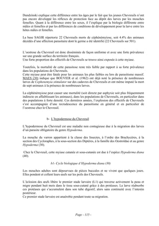 Dundzinski explique cette différence entre les âges par le fait que les jeunes Chevreuils n’ont
pas encore développé les réflexes de protection face au dépôt des larves par les mouches
femelles. Quant à la différence entre les sexes, il l’explique par la biologie différente entre
mâles et femelles et par les différences de conditions de développement pour la larve entre les
hôtes mâles et femelles.

La base SAGIR répertorie 22 Chevreuils morts de céphénémyiose, soit 4.4% des animaux
décédés d’une affection parasitaire dont le germe a été identifié (22 Chevreuils sur 501).


L’oestrose du Chevreuil est donc disséminée de façon uniforme et avec une forte prévalence
sur une grande surface du territoire français.
Une forte proportion des effectifs de Chevreuils se trouve ainsi exposée à cette myiase.

Toutefois, la mortalité de cette parasitose reste très faible par rapport à sa forte prévalence
dans les populations de Chevreuils.
Cette myiase peut être fatale pour les animaux les plus faibles ou lors de parasitisme massif.
MAES (30) indique que BOUVIER et al. (1962) ont déjà noté la présence de nombreuses
larves de Cephenemyia stimulator sur des cadavres de Chevreuils et ont même imputé la mort
de sept animaux à la présence de nombreuses larves.

La céphénémyiose peut causer une mortalité (soit directe par asphyxie soit plus fréquemment
indirecte en affaiblissant les animaux), dans les populations de Chevreuils, en particulier dans
des populations à forte densité. Ces dernières années, l’explosion des effectifs de Chevreuils
s’est accompagnée d’une recrudescence du parasitisme en général et en particulier de
l’oestrose chez le Chevreuil.


                   b- L’hypodermose du Chevreuil

L’hypodermose du Chevreuil est une maladie non contagieuse due à la migration des larves
d’un parasite obligatoire du genre Hypoderma.

La mouche du varron appartient à la classe des Insectes, à l’ordre des Brachycères, à la
section des Cycloraphes, à la sous-section des Diptères, à la famille des Oestroïdae et au genre
Hypoderma (30).

 Chez le Chevreuil, cette myiase cutanée et sous-cutanée est due à l’espèce Hypoderma diana
(40).

                      b1- Cycle biologique d’Hypoderma diana (30)

Les mouches adultes sont dépourvues de pièces buccales et ne vivent que quelques jours.
Elles pondent et collent leurs œufs sur les poils des Chevreuils.

L’éclosion des œufs libère le premier stade larvaire (L1) qui traverse activement la peau et
migre pendant huit mois dans le tissu sous-cutané grâce à des protéases. La larve réabsorbe
ces protéases qui s’accumulent dans son tube digestif, alors sans continuité avec l’intestin
postérieur.
Ce premier stade larvaire est anaérobie pendant toute sa migration.




                                         Page - 115 -
 