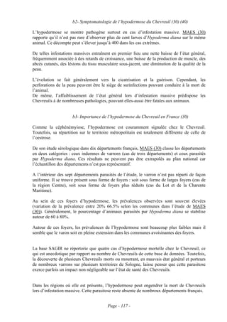 b2- Symptomatologie de l’hypodermose du Chevreuil (30) (40)

L’hypodermose se montre pathogène surtout en cas d’infestation massive. MAES (30)
rapporte qu’il n’est pas rare d’observer plus de cent larves d’Hypoderma diana sur le même
animal. Ce décompte peut s’élever jusqu’à 400 dans les cas extrêmes.

De telles infestations massives entraînent en premier lieu une nette baisse de l’état général,
fréquemment associée à des retards de croissance, une baisse de la production de muscle, des
abcès cutanés, des lésions du tissu musculaire sous-jacent, une diminution de la qualité de la
peau.

L’évolution se fait généralement vers la cicatrisation et la guérison. Cependant, les
perforations de la peau peuvent être le siège de surinfections pouvant conduire à la mort de
l’animal.
De même, l’affaiblissement de l’état général lors d’infestation massive prédispose les
Chevreuils à de nombreuses pathologies, pouvant elles-aussi être fatales aux animaux.


                     b3- Importance de l’hypodermose du Chevreuil en France (30)

Comme la céphénémyiose, l’hypodermose est couramment signalée chez le Chevreuil.
Toutefois, sa répartition sur le territoire métropolitain est totalement différente de celle de
l’oestrose.

De son étude sérologique dans dix départements français, MAES (30) classe les départements
en deux catégories : ceux indemnes de varrons (cas de trois départements) et ceux parasités
par Hypoderma diana. Ces résultats ne peuvent pas être extrapolés au plan national car
l’échantillon des départements n’est pas représentatif.

A l’intérieur des sept départements parasités de l’étude, le varron n’est pas réparti de façon
uniforme. Il se trouve présent sous forme de foyers : soit sous forme de larges foyers (cas de
la région Centre), soit sous forme de foyers plus réduits (cas du Lot et de la Charente
Maritime).

Au sein de ces foyers d’hypodermose, les prévalences observées sont souvent élevées
(variation de la prévalence entre 20% 66.5% selon les communes dans l’étude de MAES
(30)). Généralement, le pourcentage d’animaux parasités par Hypoderma diana se stabilise
autour de 60 à 80%.

Autour de ces foyers, les prévalences de l’hypodermose sont beaucoup plus faibles mais il
semble que le varon soit en pleine extension dans les communes avoisinantes des foyers.


La base SAGIR ne répertorie que quatre cas d’hypodermose mortelle chez le Chevreuil, ce
qui est anecdotique par rapport au nombre de Chevreuils de cette base de données. Toutefois,
la découverte de plusieurs Chevreuils morts ou mourrant, en mauvais état général et porteurs
de nombreux varrons sur plusieurs territoires de Sologne, laisse penser que cette parasitose
exerce parfois un impact non négligeable sur l’état de santé des Chevreuils.


Dans les régions où elle est présente, l’hypodermose peut engendrer la mort de Chevreuils
lors d’infestation massive. Cette parasitose reste absente de nombreux départements français.


                                         Page - 117 -
 