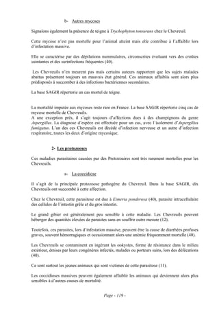 b- Autres mycoses

Signalons également la présence de teigne à Trychophyton tonsurans chez le Chevreuil.

Cette mycose n’est pas mortelle pour l’animal atteint mais elle contribue à l’affaiblir lors
d’infestation massive.

Elle se caractérise par des dépilations nummulaires, circonscrites évoluant vers des croûtes
suintantes et des surinfections fréquentes (40).

 Les Chevreuils n’en meurent pas mais certains auteurs rapportent que les sujets malades
abattus présentent toujours un mauvais état général. Ces animaux affaiblis sont alors plus
prédisposés à succomber à des infections bactériennes secondaires.

La base SAGIR répertorie un cas mortel de teigne.


La mortalité imputée aux mycoses reste rare en France. La base SAGIR répertorie cinq cas de
mycose mortelle de Chevreuils.
A une exception près, il s’agit toujours d’affections dues à des champignons du genre
Aspergillus. La diagnose d’espèce est effectuée pour un cas, avec l’isolement d’Aspergillus
fumigatus. L’un des ces Chevreuils est décédé d’infection nerveuse et un autre d’infection
respiratoire, toutes les deux d’origine mycosique.


           2- Les protozooses

Ces maladies parasitaires causées par des Protozoaires sont très rarement mortelles pour les
Chevreuils.

                   a- La coccidiose

Il s’agit de la principale protozoose pathogène du Chevreuil. Dans la base SAGIR, dix
Chevreuils ont succombé à cette affection.

Chez le Chevreuil, cette parasitose est due à Eimeria ponderosa (40), parasite intracellulaire
des cellules de l’intestin grêle et du gros intestin.

Le grand gibier est généralement peu sensible à cette maladie. Les Chevreuils peuvent
héberger des quantités élevées de parasites sans en souffrir outre mesure (12).

Toutefois, ces parasites, lors d’infestation massive, peuvent être la cause de diarrhées profuses
graves, souvent hémorragiques et occasionnant alors une anémie fréquemment mortelle (40).

Les Chevreuils se contaminent en ingérant les ookystes, forme de résistance dans le milieu
extérieur, émises par leurs congénères infectés, malades ou porteurs sains, lors des défécations
(40).

Ce sont surtout les jeunes animaux qui sont victimes de cette parasitose (11).

Les coccidioses massives peuvent également affaiblir les animaux qui deviennent alors plus
sensibles à d’autres causes de mortalité.


                                          Page - 119 -
 