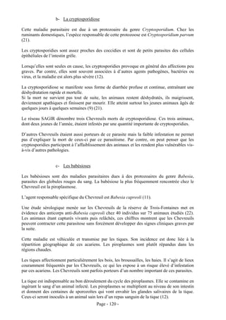 b- La cryptosporidiose

Cette maladie parasitaire est due à un protozoaire du genre Cryptosporidium. Chez les
ruminants domestiques, l’espèce responsable de cette protozoose est Cryptosporidium parvum
(21).

Les cryptosporidies sont assez proches des coccidies et sont de petits parasites des cellules
épithéliales de l’intestin grêle.

Lorsqu’elles sont seules en cause, les cryptosporidies provoque en général des affections peu
graves. Par contre, elles sont souvent associées à d’autres agents pathogènes, bactéries ou
virus, et la maladie est alors plus sévère (12).

La cryptosporidiose se manifeste sous forme de diarrhée profuse et continue, entraînant une
déshydratation rapide et mortelle.
Si la mort ne survient pas tout de suite, les animaux restent déshydratés, ils maigrissent,
deviennent apathiques et finissent par mourir. Elle atteint surtout les jeunes animaux âgés de
quelques jours à quelques semaines (9) (21).

Le réseau SAGIR dénombre trois Chevreuils morts de cryptosporidiose. Ces trois animaux,
dont deux jeunes de l’année, étaient infestés par une quantité importante de cryptosporidies.

D’autres Chevreuils étaient aussi porteurs de ce parasite mais la faible infestation ne permet
pas d’expliquer la mort de ceux-ci par ce parasitisme. Par contre, on peut penser que les
cryptosporidies participent à l’affaiblissement des animaux et les rendent plus vulnérables vis-
à-vis d’autres pathologies.


                   c- Les babésioses

Les babésioses sont des maladies parasitaires dues à des protozoaires du genre Babesia,
parasites des globules rouges du sang. La babésiose la plus fréquemment rencontrée chez le
Chevreuil est la piroplasmose.

L’agent responsable spécifique du Chevreuil est Babesia capreoli (11).

Une étude sérologique menée sur les Chevreuils de la réserve de Trois-Fontaines met en
évidence des anticorps anti-Babesia capreoli chez 40 individus sur 75 animaux étudiés (22).
Les animaux étant capturés vivants puis relâchés, ces chiffres montrent que les Chevreuils
peuvent contracter cette parasitose sans forcément développer des signes cliniques graves par
la suite.

Cette maladie est véhiculée et transmise par les tiques. Son incidence est donc liée à la
répartition géographique de ces acariens. Les piroplasmes sont plutôt répandus dans les
régions chaudes.

Les tiques affectionnent particulièrement les bois, les broussailles, les haies. Il s’agit de lieux
couramment fréquentés par les Chevreuils, ce qui les expose à un risque élevé d’infestation
par ces acariens. Les Chevreuils sont parfois porteurs d’un nombre important de ces parasites.

La tique est indispensable au bon déroulement du cycle des piroplasmes. Elle se contamine en
ingérant le sang d’un animal infecté. Les piroplasmes se multiplient au niveau de son intestin
et donnent des centaines de sporozoïtes qui vont envahir les glandes salivaires de la tique.
Ceux-ci seront inoculés à un animal sain lors d’un repas sanguin de la tique (12).
                                           Page - 120 -
 