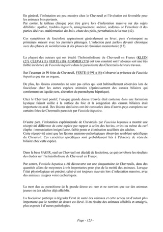 En général, l’infestation est peu massive chez le Chevreuil et l’évolution est favorable pour
les animaux bien portants.
Par contre, le tableau clinique peut être grave lors d’infestation massive sur des sujets
débilités : apathie, troubles digestifs, amaigrissement, anémie, oedèmes de l’encolure et des
parties déclives, malformation des bois, chute des poils, perturbation de la mue (42).

Ces symptômes de fasciolose apparaissent généralement en hiver, puis s’estompent au
printemps suivant avec les premiers pâturages. L’infection peut parfois devenir chronique
avec des phases de surinfections et des phases de rémission momentanée (12).


La plupart des auteurs qui ont étudié l’helminthofaune du Chevreuil en France (KLEIN
(27), CLEVA (11), FERTE (18), ZEMMER (57)) ont tous constaté soit l’absence soit une très
faible incidence de Fasciola hepatica dans le parasitisme des Chevreuils de leurs travaux.

Sur l’examen de 50 foies de Chevreuil, FERTE (1991) (18) n’observe la présence de Fasciola
hepatica que sur un organe.

De plus, les lésions constatées ne sont pas celles qui sont habituellement observées lors de
fasciolose chez les autres espèces animales (épaississement des canaux biliaires qui
contiennent un liquide ocre, altération du parenchyme hépatique).

Chez le Chevreuil positif, l’unique grande douve trouvée était contenue dans une formation
kystique faisant saillie à la surface du foie et la congestion des canaux biliaires était
importante en aval. Des lésions similaires ont été constatées dans d’autres pays européens sur
certains foies de Chevreuils parasités par Fasciola hepatica.


D’autre part, l’infestation expérimentale de Chevreuils par Fasciola hepatica a montré une
réceptivité différente de cette espèce par rapport à celles des bovins, ovins ou même du cerf
élaphe : immunisation insignifiante, faible ponte et élimination accélérée des adultes.
Cette réceptivité ainsi que les lésions anatomo-pathologiques observées semblent spécifiques
du Chevreuil. Ces caractères spécifiques sont probablement liés à l’absence de vésicule
biliaire chez cette espèce.


Dans la base SAGIR, seul un Chevreuil est décédé de fasciolose, ce qui corrobore les résultats
des études sur l’helminthofaune du Chevreuil en France.

Par contre, Fasciola hepatica a été découverte sur une cinquantaine de Chevreuils, dans des
quantités allant de moyennes à très importantes pour plus de la moitié des animaux. Lorsque
l’état physiologique est précisé, celui-ci est toujours mauvais lors d’infestation massive, avec
des animaux maigres voire cachectiques.


La mort due au parasitisme de la grande douve est rare et ne survient que sur des animaux
jeunes ou des adultes déjà affaiblis.

La fasciolose participe à dégrader l’état de santé des animaux et cette action est d’autant plus
importante que le nombre de douve est élevé. Il en résulte des animaux affaiblis et amaigris,
plus exposés à d’autres pathologies.



                                         Page - 123 -
 