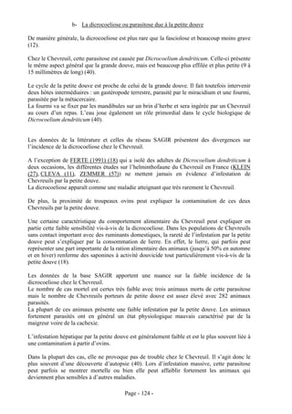 b- La dicrocoeliose ou parasitose due à la petite douve

De manière générale, la dicrocoeliose est plus rare que la fasciolose et beaucoup moins grave
(12).

Chez le Chevreuil, cette parasitose est causée par Dicrocoelium dendriticum. Celle-ci présente
le même aspect général que la grande douve, mais est beaucoup plus effilée et plus petite (9 à
15 millimètres de long) (40).

Le cycle de la petite douve est proche de celui de la grande douve. Il fait toutefois intervenir
deux hôtes intermédiaires : un gastéropode terrestre, parasité par le miracidium et une fourmi,
parasitée par la métacercaire.
La fourmi va se fixer par les mandibules sur un brin d’herbe et sera ingérée par un Chevreuil
au cours d’un repas. L’eau joue également un rôle primordial dans le cycle biologique de
Dicrocoelium dendriticum (40).


Les données de la littérature et celles du réseau SAGIR présentent des divergences sur
l’incidence de la dicrocoeliose chez le Chevreuil.

A l’exception de FERTE (1991) (18) qui a isolé des adultes de Dicrocoelium dendriticum à
deux occasions, les différentes études sur l’helminthofaune du Chevreuil en France (KLEIN
(27), CLEVA (11), ZEMMER (57)) ne mettent jamais en évidence d’infestation de
Chevreuils par la petite douve.
La dicrocoeliose apparaît comme une maladie atteignant que très rarement le Chevreuil.

De plus, la proximité de troupeaux ovins peut expliquer la contamination de ces deux
Chevreuils par la petite douve.

Une certaine caractéristique du comportement alimentaire du Chevreuil peut expliquer en
partie cette faible sensibilité vis-à-vis de la dicrocoeliose. Dans les populations de Chevreuils
sans contact important avec des ruminants domestiques, la rareté de l’infestation par la petite
douve peut s’expliquer par la consommation de lierre. En effet, le lierre, qui parfois peut
représenter une part importante de la ration alimentaire des animaux (jusqu’à 50% en automne
et en hiver) renferme des saponines à activité douvicide tout particulièrement vis-à-vis de la
petite douve (18).

Les données de la base SAGIR apportent une nuance sur la faible incidence de la
dicrocoeliose chez le Chevreuil.
Le nombre de cas mortel est certes très faible avec trois animaux morts de cette parasitose
mais le nombre de Chevreuils porteurs de petite douve est assez élevé avec 282 animaux
parasités.
La plupart de ces animaux présente une faible infestation par la petite douve. Les animaux
fortement parasités ont en général un état physiologique mauvais caractérisé par de la
maigreur voire de la cachexie.

L’infestation hépatique par la petite douve est généralement faible et est le plus souvent liée à
une contamination à partir d’ovins.

Dans la plupart des cas, elle ne provoque pas de trouble chez le Chevreuil. Il s’agit donc le
plus souvent d’une découverte d’autopsie (40). Lors d’infestation massive, cette parasitose
peut parfois se montrer mortelle ou bien elle peut affaiblir fortement les animaux qui
deviennent plus sensibles à d’autres maladies.

                                          Page - 124 -
 