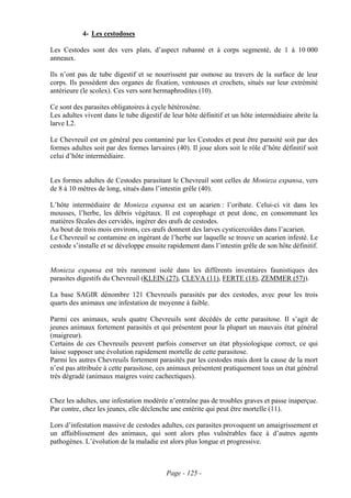 4- Les cestodoses

Les Cestodes sont des vers plats, d’aspect rubanné et à corps segmenté, de 1 à 10 000
anneaux.

Ils n’ont pas de tube digestif et se nourrissent par osmose au travers de la surface de leur
corps. Ils possèdent des organes de fixation, ventouses et crochets, situés sur leur extrémité
antérieure (le scolex). Ces vers sont hermaphrodites (10).

Ce sont des parasites obligatoires à cycle hétéroxène.
Les adultes vivent dans le tube digestif de leur hôte définitif et un hôte intermédiaire abrite la
larve L2.

Le Chevreuil est en général peu contaminé par les Cestodes et peut être parasité soit par des
formes adultes soit par des formes larvaires (40). Il joue alors soit le rôle d’hôte définitif soit
celui d’hôte intermédiaire.


Les formes adultes de Cestodes parasitant le Chevreuil sont celles de Monieza expansa, vers
de 8 à 10 mètres de long, situés dans l’intestin grêle (40).

L’hôte intermédiaire de Monieza expansa est un acarien : l’oribate. Celui-ci vit dans les
mousses, l’herbe, les débris végétaux. Il est coprophage et peut donc, en consommant les
matières fécales des cervidés, ingérer des œufs de cestodes.
Au bout de trois mois environs, ces œufs donnent des larves cysticercoïdes dans l’acarien.
Le Chevreuil se contamine en ingérant de l’herbe sur laquelle se trouve un acarien infesté. Le
cestode s’installe et se développe ensuite rapidement dans l’intestin grêle de son hôte définitif.


Monieza expansa est très rarement isolé dans les différents inventaires faunistiques des
parasites digestifs du Chevreuil (KLEIN (27), CLEVA (11), FERTE (18), ZEMMER (57)).

La base SAGIR dénombre 121 Chevreuils parasités par des cestodes, avec pour les trois
quarts des animaux une infestation de moyenne à faible.

Parmi ces animaux, seuls quatre Chevreuils sont décédés de cette parasitose. Il s’agit de
jeunes animaux fortement parasités et qui présentent pour la plupart un mauvais état général
(maigreur).
Certains de ces Chevreuils peuvent parfois conserver un état physiologique correct, ce qui
laisse supposer une évolution rapidement mortelle de cette parasitose.
Parmi les autres Chevreuils fortement parasités par les cestodes mais dont la cause de la mort
n’est pas attribuée à cette parasitose, ces animaux présentent pratiquement tous un état général
très dégradé (animaux maigres voire cachectiques).


Chez les adultes, une infestation modérée n’entraîne pas de troubles graves et passe inaperçue.
Par contre, chez les jeunes, elle déclenche une entérite qui peut être mortelle (11).

Lors d’infestation massive de cestodes adultes, ces parasites provoquent un amaigrissement et
un affaiblissement des animaux, qui sont alors plus vulnérables face à d’autres agents
pathogènes. L’évolution de la maladie est alors plus longue et progressive.



                                          Page - 125 -
 