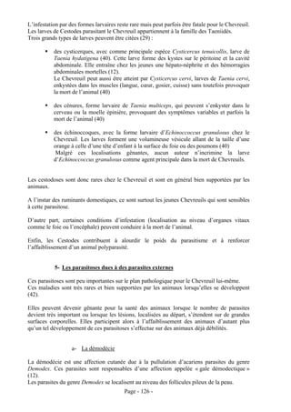 L’infestation par des formes larvaires reste rare mais peut parfois être fatale pour le Chevreuil.
Les larves de Cestodes parasitant le Chevreuil appartiennent à la famille des Taeniidés.
Trois grands types de larves peuvent être citées (29) :

           des cysticerques, avec comme principale espèce Cysticercus tenuicollis, larve de
           Taenia hydatigena (40). Cette larve forme des kystes sur le péritoine et la cavité
           abdominale. Elle entraîne chez les jeunes une hépato-néphrite et des hémorragies
           abdominales mortelles (12).
           Le Chevreuil peut aussi être atteint par Cysticercus cervi, larves de Taenia cervi,
           enkystées dans les muscles (langue, cœur, gosier, cuisse) sans toutefois provoquer
           la mort de l’animal (40)

           des cénures, forme larvaire de Taenia multiceps, qui peuvent s’enkyster dans le
           cerveau ou la moelle épinière, provoquant des symptômes variables et parfois la
           mort de l’animal (40)

           des échinoccoques, avec la forme larvaire d’Echinoccoccus granulosus chez le
           Chevreuil. Les larves forment une volumineuse vésicule allant de la taille d’une
           orange à celle d’une tête d’enfant à la surface du foie ou des poumons (40)
            Malgré ces localisations gênantes, aucun auteur n’incrimine la larve
           d’Echinoccoccus granulosus comme agent principale dans la mort de Chevreuils.


Les cestodoses sont donc rares chez le Chevreuil et sont en général bien supportées par les
animaux.

A l’instar des ruminants domestiques, ce sont surtout les jeunes Chevreuils qui sont sensibles
à cette parasitose.

D’autre part, certaines conditions d’infestation (localisation au niveau d’organes vitaux
comme le foie ou l’encéphale) peuvent conduire à la mort de l’animal.

Enfin, les Cestodes contribuent à alourdir le poids du parasitisme et à renforcer
l’affaiblissement d’un animal polyparasité.


           5- Les parasitoses dues à des parasites externes

Ces parasitoses sont peu importantes sur le plan pathologique pour le Chevreuil lui-même.
Ces maladies sont très rares et bien supportées par les animaux lorsqu’elles se développent
(42).

Elles peuvent devenir gênante pour la santé des animaux lorsque le nombre de parasites
devient très important ou lorsque les lésions, localisées au départ, s’étendent sur de grandes
surfaces corporelles. Elles participent alors à l’affaiblissement des animaux d’autant plus
qu’un tel développement de ces parasitoses s’effectue sur des animaux déjà débilités.


                   a- La démodécie

La démodécie est une affection cutanée due à la pullulation d’acariens parasites du genre
Demodex. Ces parasites sont responsables d’une affection appelée « gale démodectique »
(12).
Les parasites du genre Demodex se localisent au niveau des follicules pileux de la peau.
                                          Page - 126 -
 