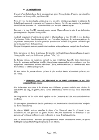 6- La strongyloïdose

Il s’agit d’une helminthose due à un parasite du genre Strongyloïdes. L’espèce parasitant les
ruminants est Strongyloïdes papillosus (10).

Nous n’avons pas classé cette nématodose avec les autres strongyloses digestives en raison de
la faible prévalence de ce parasite en France et en Europe. En effet, ce parasite n’a jamais été
identifié dans les études sur l’helminthofaune du Chevreuil en France (18).

Par contre, la base SAGIR répertorie quatre cas de Chevreuils morts suite à une infestation
par des parasites du genre Strongyloïdes.

Au total, ce parasite n’a été isolé que chez 43 Chevreuils de la base SAGIR et avec des taux
d’infestation faibles dans la majorité des cas. Cependant, la plupart des animaux porteurs de
ce parasite, en moyennes à fortes quantités, présentait un mauvais état général caractérisé par
de la maigreur voire de la cachexie.
On peut donc penser que ces parasites exercent une action pathogène marquée sur leurs hôtes.


Cette parasitose est due à la présence de femelles parthogénétiques hématophages du genre
Strongyloïdes au niveau de l’intestin grêle de l’hôte (10).

Le tableau clinique se caractérise surtout par des symptômes digestifs. Lors d’infestation
forte, les animaux souffrent de troubles diarrhéiques graves parfois hémorragiques, avec des
symptômes simulant une maladie infectieuse (fièvre, troubles nerveux). La mort est une issue
fréquente de ce tableau clinique (10).

Ce sont surtout les jeunes animaux qui sont le plus sensible à cette helminthose qui reste rare
en France.


           7- Parasitoses dues aux nématodes de la cavité abdominale et du tissu
           conjonctif sous-cutané

Ces infestations sont dues à des filaires, vers filiformes pouvant atteindre une dizaine de
centimètres de long, du genre Setaria (cavité abdominale) ou Onchocerca (tissu conjonctif)
(40).

De tels parasites ont été isolés à huit reprises sur des Chevreuils SAGIR, avec des infestations
modérées.

Ne provoquant généralement pas de symptômes, ces parasites sont des découvertes d’autopsie
ou d’éviscération (40).

Le réseau SAGIR attribue toutefois le décès d’un Chevreuil mort de péritonite à une
infestation par des parasites du genre Setaria. On peut néanmoins se demander si ces
parasites, d’ordinaire inoffensifs, sont réellement la cause de cette péritonite.

Les cas de mortalité de Chevreuils par ces parasitoses restent rarissimes en France, de par la
faible prévalence et la faible pathogénicité de ces filaires.




                                         Page - 129 -
 