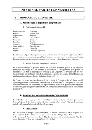 PREMIERE PARTIE : GENERALITES

  I-     BIOLOGIE DU CHEVREUIL
         A- Systématique et répartition géographique
             1- Position systématique (41)

Embranchement :       Vertébrés
Classe :              Mammifères
Super-ordre :         Ongulés
Ordre :               Artiodactyles
Sous-ordre :          Ruminants
Famille :             Cervidés
Groupe :              Télémétacarpaliens
Sous-famille :        Odocoileinae
Genre :               Capreolus
Espèce :              Capreolus capreolus

Le Chevreuil est présent uniquement sur le continent eurasiatique. Cette espèce se subdivise
en trois sous-espèces dont une seule, Capreolus capreolus capreolus, se rencontre en Europe.
Les deux autres sous-espèces sont cantonnées à certaines régions du continent asiatique.

             2- Aire de répartition du Chevreuil européen

Le Chevreuil occupe la presque totalité du continent européen puisqu’il est largement
représenté en Europe de l’est, centrale et occidentale. Il est également bien présent en
Scandinavie (au-delà du cercle polaire arctique) et en Angleterre. Sa présence dans les pays
méditerranéens se limite aux massifs montagneux. L’espèce est absente d’Irlande ainsi que
des îles méditerranéennes (Corse, Sardaigne, Sicile…) (41).

En France, on le rencontre sur l’ensemble du territoire, à l’exception des très hauts massifs
alpins et pyrénéens (au-dessus de 2000 mètres) et de la Corse. Il faut ajouter à cette liste
quelques communes de Normandie, du département du Nord et du pourtour méditerranéen.
Néanmoins, grâce à sa grande adaptabilité, le Chevreuil est en train de coloniser ces dernières
régions (39).


         B- Particularités morphologiques du Chevreuil (41)
Les individus sont désignés par des noms différents selon leur âge et leur sexe. Quelque soit
le sexe, le jeune de 0 à 6 mois est appelé faon, puis chevrillard jusqu’à l’âge de 12 mois. Au-
delà, le mâle s’appelle brocard et la femelle chevrette.

             1- Taille et poids

Le Chevreuil est le plus petit Cervidé européen : sa hauteur varie de 60 à 80 cm au garrot et sa
longueur totale de 1 à 1.25 m, pour un poids moyen de 20 à 25 kg à l’âge adulte.
A la naissance, le faon pèse entre 1.5 et 2 kg. Sa croissance est ensuite rapide et à l’âge de 6
mois, il a atteint 60% de son poids définitif (14 à 16 kg).

                                          Page - 13 -
 