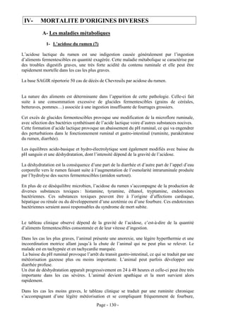 IV-      MORTALITE D’ORIGINES DIVERSES
           A- Les maladies métaboliques
             1- L’acidose du rumen (7)

L’acidose lactique du rumen est une indigestion causée généralement par l’ingestion
d’aliments fermentescibles en quantité exagérée. Cette maladie métabolique se caractérise par
des troubles digestifs graves, une très forte acidité du contenu ruminale et elle peut être
rapidement mortelle dans les cas les plus graves.

La base SAGIR répertorie 50 cas de décès de Chevreuils par acidose du rumen.


La nature des aliments est déterminante dans l’apparition de cette pathologie. Celle-ci fait
suite à une consommation excessive de glucides fermentescibles (grains de céréales,
betteraves, pommes…) associée à une ingestion insuffisante de fourrages grossiers.

Cet excès de glucides fermentescibles provoque une modification de la microflore ruminale,
avec sélection des bactéries synthétisant de l’acide lactique voire d’autres substances nocives.
Cette formation d’acide lactique provoque un abaissement du pH ruminal, ce qui va engendrer
des perturbations dans le fonctionnement ruminal et gastro-intestinal (ruminite, parakératose
du rumen, diarrhée).

Les équilibres acido-basique et hydro-électrolytique sont également modifiés avec baisse du
pH sanguin et une déshydratation, dont l’intensité dépend de la gravité de l’acidose.

La déshydratation est la conséquence d’une part de la diarrhée et d’autre part de l’appel d’eau
corporelle vers le rumen faisant suite à l’augmentation de l’osmolarité intraruminale produite
par l’hydrolyse des sucres fermentescibles (amidon surtout).

En plus de ce déséquilibre microbien, l’acidose du rumen s’accompagne de la production de
diverses substances toxiques : histamine, tyramine, éthanol, tryptamine, endotoxines
bactériennes. Ces substances toxiques peuvent être à l’origine d’affections cardiaque,
hépatique ou rénale ou du développement d’une azotémie ou d’une fourbure. Ces endotoxines
bactériennes seraient aussi responsables du syndrome de mort subite.


Le tableau clinique observé dépend de la gravité de l’acidose, c’est-à-dire de la quantité
d’aliments fermentescibles consommée et de leur vitesse d’ingestion.

Dans les cas les plus graves, l’animal présente une anorexie, une légère hyperthermie et une
incoordination motrice allant jusqu’à la chute de l’animal qui ne peut plus se relever. Le
malade est en tachypnée et en tachycardie marquée.
 La baisse du pH ruminal provoque l’arrêt du transit gastro-intestinal, ce qui se traduit par une
météorisation gazeuse plus ou moins importante. L’animal peut parfois développer une
diarrhée profuse.
Un état de déshydratation apparaît progressivement en 24 à 48 heures et celle-ci peut être très
importante dans les cas sévères. L’animal devient apathique et la mort survient alors
rapidement.

Dans les cas les moins graves, le tableau clinique se traduit par une ruminite chronique
s’accompagnant d’une légère météorisation et se compliquant fréquemment de fourbure,
                                          Page - 130 -
 