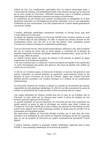 d’abcès du foie. Ces complications, guérissables chez les espèces domestiques grâce à
l’intervention de l’homme, sont probablement fatales à des animaux sauvages qui ne reçoivent
pas de soins comme les Chevreuils : difficultés locomotrices suite à la fourbure, évolution
septicémique des abcès hépatiques, ruminites mycosiques ou bactériennes.
La modification du pH ruminal peut entraîner secondairement un déséquilibre de la flore
bactérienne intestinale avec développement de germes anaérobies. Ceux-ci sont responsables
d’affections de type entérotoxémie. Une telle complication de l’acidose aboutit généralement
à la mort de l’animal.


L’acidose, pathologie métabolique couramment rencontrée en élevage bovin, peut aussi
s’avérer fatale pour le Chevreuil.
La plupart des rapports d’autopsie de Chevreuils SAGIR morts d’acidose mettent en avant
une évolution aigue de cette pathologie. En effet, la majorité des animaux présente un état
d’embonpoint correct voire très bon et un bon état général. Cette constatation permet
d’exclure une évolution chronique de ce phénomène pathologique.

Tous ces Chevreuils ont une valeur du pH ruminal abaissée, inférieure à cinq dans la majorité
des cas. Le contenu du rumen, plus ou moins liquide, se caractérise par la présence de
quantités importantes d’aliments glucidiques rapidement fermentescibles : grains de blé, de
maïs, d’orge, débris de pomme.
La caillette contient parfois des grains de céréales et elle présente en général un aspect
congestionné ou de nombreuses pétéchies.
A de rares exceptions près, le contenu de l’intestin est toujours très liquide et une entérite plus
ou moins hémorragique peut parfois être observée. Des traces de diarrhée sont visibles sur
certains de ces Chevreuils.

A côté de ces évolutions aigues, la découverte d’animaux en mauvais état général ou sans
graisses corporelles, et pouvant présenter un parasitisme gastro-intestinal massif ou des
bactéries du genre Clostridium au niveau de l’intestin, suggère que certains Chevreuils
débilités peuvent succomber à de l’acidose chronique ou à certaines de ces complications
(entérotoxémie).

Les Chevreuils déclarent de l’acidose en général à la période de fructification des aliments
responsables de cette pathologie métabolique. En effet, les cervidés consomment les grains de
céréales sur pied (épis de blé, d’orge, de maïs) ou bien les pommes dans les vergers.

Une origine particulière de certaines céréales peut être la cause de cas d’acidose chez le
Chevreuil. Le maïs, utilisé par les chasseurs pour nourrir et attirer les sangliers sur leur
territoire, peut être ingéré par les Chevreuils.
La quantité distribuée est souvent importante, les Chevreuils peuvent alors consommer une
grande quantité de grains de maïs et développer une acidose aigue fatale. Certains cas
d’acidose de Chevreuils SAGIR par le maïs en dehors des périodes de fructification de cette
céréale laisse supposer que le maïs d’agrainage constitue un danger pour les cervidés s’ils en
consomment une trop grande quantité.
Des observations répétées de Chevreuils décédés d’acidose par le maïs dans des zones
forestières où la distribution de cette céréale est fréquente témoignent du rôle de l’agrainage
dans les cas de mortalité de Chevreuils par acidose (communication personnelle Vincent
Métral).

L’acidose ruminale constitue la principale maladie métabolique répertoriée dans la base
SAGIR. L’autre pathologie métabolique est la toxémie de gestation.


                                          Page - 131 -
 