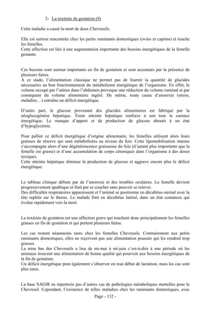 2- La toxémie de gestation (9)

Cette maladie a causé la mort de deux Chevreuils.

Elle est surtout rencontrée chez les petits ruminants domestiques (ovins et caprins) et touche
les femelles.
Cette affection est liée à une augmentation importante des besoins énergétiques de la femelle
gestante.


Ces besoins sont surtout importants en fin de gestation et sont accentués par la présence de
plusieurs fœtus.
A ce stade, l’alimentation classique ne permet pas de fournir la quantité de glucides
nécessaires au bon fonctionnement du métabolisme énergétique de l’organisme. En effet, le
volume occupé par l’utérus dans l’abdomen provoque une réduction du volume ruminal et par
conséquent du volume alimentaire ingéré. De même, toute cause d’anorexie (stress,
maladies…) entraîne un déficit énergétique.

D’autre part, le glucose provenant des glucides alimentaires est fabriqué par la
néoglucogénèse hépatique. Toute atteinte hépatique renforce à son tour la carence
énergétique. Le manque d’apport et de production de glucose aboutit à un état
d’hypoglycémie.

Pour pallier ce déficit énergétique d’origine alimentaire, les femelles utilisent alors leurs
graisses de réserve qui sont métabolisées au niveau du foie. Cette lipomobilisation intense
s’accompagne alors d’une dégénérescence graisseuse du foie (d’autant plus importante que la
femelle est grasse) et d’une accumulation de corps cétoniques dans l’organisme à des doses
toxiques.
Cette atteinte hépatique diminue la production de glucose et aggrave encore plus le déficit
énergétique.


Le tableau clinique débute par de l’anorexie et des troubles oculaires. La femelle devient
progressivement apathique et finit par se coucher sans pouvoir se relever.
Des difficultés respiratoires apparaissent et l’animal se positionne en décubitus sternal avec la
tête repliée sur le thorax. Le malade finit en décubitus latéral, dans un état comateux qui
évolue rapidement vers la mort.


La toxémie de gestation est une affection grave qui touchent donc principalement les femelles
grasses en fin de gestation et qui portent plusieurs fœtus.

Les cas restent néanmoins rares chez les femelles Chevreuils. Contrairement aux petits
ruminants domestiques, elles ne reçoivent pas une alimentation poussée qui les rendrait trop
grasses.
La mise bas des Chevreuils a lieu de mi-mai à mi-juin c’est-à-dire à une période où les
animaux trouvent une alimentation de bonne qualité qui pourvoit aux besoins énergétiques de
la fin de gestation.
Un déficit énergétique peut également s’observer en tout début de lactation, mais les cas sont
plus rares.


La base SAGIR ne répertorie pas d’autres cas de pathologies métaboliques mortelles pour le
Chevreuil. Cependant, l’existence de telles maladies chez les ruminants domestiques, avec
                                          Page - 132 -
 