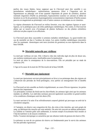 parfois des issues fatales, laisse supposer que le Chevreuil peut être sensible à ces
perturbations métaboliques : météorisations spumeuses (liées à l’ingestion soit de
légumineuses au pâturage soit d’une quantité importante de grains de céréales), alcalose
ruminale (ingestion d’herbe au printemps), hypocalcémie (carence en calcium en début de
lactation ou en fin de gestation), hypomagnésémie (consommation importante d’herbes jeunes
pauvres en magnésium au printemps) voire d’autres carences en minéraux ou en vitamines.

Le régime alimentaire du Chevreuil en milieu forestier, avec des végétaux ligneux et semi-
ligneux, ne le prédispose pas à de telles pathologies métaboliques. Par contre, le Chevreuil de
plaine qui se nourrit avec d’avantages de plantes herbacées ou des plantes céréalières
cultivées est plus exposé à ces affections.


Le Chevreuil peut donc succomber à certaines maladies métaboliques. La quasi-totalité des
cas de mortalité est due à l’acidose du rumen. Les autres troubles métaboliques rencontrés
chez les ruminants domestiques sont rares (toxémie de gestation) ou non répertoriés dans la
base SAGIR.


           B- Mortalité naturelle par vieillesse
La mort par vieillesse est rare. Elle s’observe chez des individus âgés de plus de douze ans,
aux molaires totalement usées, inutilisables pour la mastication.
La mort est alors la conséquence de la sous-nutrition. Elle est précédée par un stade de
cachexie (39).

L’âge est la cause de la mort de 20 Chevreuils de la base SAGIR.


           C- Mortalité par épuisement
La mort par épuisement survient principalement en hiver et au printemps dans des régions où
s’observent des périodes de froid prolongées, avec parfois un enneigement fort et durable
(39).

Le Chevreuil est très sensible au froid et régulièrement, au cours d’hivers rigoureux, les pertes
peuvent être importantes.
Les principales victimes du froid sont les chevrillards, les animaux âgés ainsi que les animaux
malades ou affaiblis. Les individus normaux peuvent également succomber en grand nombre
si les conditions climatiques sont très dures (56).

La mort survient à la suite d’un refroidissement corporel général qui provoque un arrêt de la
circulation sanguine.

A l’autopsie, on observe une congestion du foie, des reins et des intestins, qui sont gorgés de
sang, au détriment des muscles qui sont anémiés. On note très souvent un œdème pulmonaire.
La caillette et l’intestin grêle sont enflammés, le rectum rempli d’excréments bien moulés et
l’état de nutrition va de moyen à médiocre.
Enfin, l’examen nécropsique se caractérise par une absence totale de graisses de réserve (56).

La présence ou non de ces graisses de réserve est fondamentale pour la survie des animaux
lors des périodes rigoureuses.

                                          Page - 133 -
 