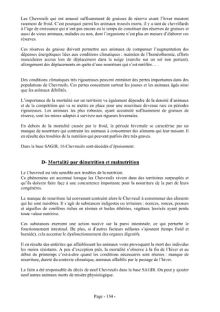 Les Chevreuils qui ont amassé suffisamment de graisses de réserve avant l’hiver meurent
rarement de froid. C’est pourquoi parmi les animaux trouvés morts, il y a tant de chevrillards
à l’âge de croissance qui n’ont pas encore eu le temps de constituer des réserves de graisses et
aussi de vieux animaux, malades ou non, dont l’organisme n’est plus en mesure d’élaborer ces
réserves.

Ces réserves de graisse doivent permettre aux animaux de compenser l’augmentation des
dépenses énergétiques liées aux conditions climatiques : maintien de l’homéothermie, efforts
musculaires accrus lors de déplacement dans la neige (marche sur un sol non portant),
allongement des déplacements en quête d’une nourriture qui s’est raréfiée… .


Des conditions climatiques très rigoureuses peuvent entraîner des pertes importantes dans des
populations de Chevreuils. Ces pertes concernent surtout les jeunes et les animaux âgés ainsi
que les animaux débilités.

L’importance de la mortalité sur un territoire va également dépendre de la densité d’animaux
et de la compétition qui va se mettre en place pour une nourriture devenue rare en périodes
rigoureuses. Les animaux les plus robustes, ayant accumulé suffisamment de graisses de
réserve, sont les mieux adaptés à survivre aux rigueurs hivernales.

En dehors de la mortalité causée par le froid, la période hivernale se caractérise par un
manque de nourriture qui contraint les animaux à consommer des aliments qui leur nuisent. Il
en résulte des troubles de la nutrition qui peuvent parfois être très graves.

Dans la base SAGIR, 16 Chevreuils sont décédés d’épuisement.


            D- Mortalité par dénutrition et malnutrition
Le Chevreuil est très sensible aux troubles de la nutrition.
Ce phénomène est accentué lorsque les Chevreuils vivent dans des territoires surpeuplés et
qu’ils doivent faire face à une concurrence importante pour la nourriture de la part de leurs
congénères.

Le manque de nourriture lui convenant contraint alors le Chevreuil à consommer des aliments
qui lui sont nuisibles. Il s’agit de substances indigestes ou irritantes : écorces, ronces, pousses
et aiguilles de conifères riches en résines et huiles éthérées, végétaux lessivés ayant perdu
toute valeur nutritive.

Ces substances exercent une action nocive sur la paroi intestinale, ce qui perturbe le
fonctionnement intestinal. De plus, si d’autres facteurs néfastes s’ajoutent (temps froid et
humide), cela accentue le dysfonctionnement des organes digestifs.

Il en résulte des entérites qui affaiblissent les animaux voire provoquent la mort des individus
les moins résistants. A peu d’exception près, la mortalité s’observe à la fin de l’hiver et au
début du printemps c’est-à-dire quand les conditions nécessaires sont réunies : manque de
nourriture, dureté du contexte climatique, animaux affaiblis par le passage de l’hiver.

La faim a été responsable du décès de neuf Chevreuils dans la base SAGIR. On peut y ajouter
neuf autres animaux morts de misère physiologique.



                                           Page - 134 -
 
