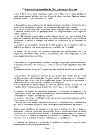 E- La diarrhée printanière du Chevreuil ou mal de brout
Le mal de brout est une entité printanière courante chez le Chevreuil. C’est une diarrhée qui
touche principalement les jeunes de moins d’un an, à allure épizootique, fréquente lors des
printemps pluvieux et qui entraîne une mort rapide.


Cette diarrhée est due au changement de régime alimentaire au début du printemps avec le
passage d’une alimentation hivernale à une verdure nouvelle et des jeunes pousses.
Après une période hivernale rude, les animaux, surtout lorsqu’ils sont en surnombre, peuvent
se retrouver en mauvais état. Le printemps arrive avec une pousse rapide d’une végétation
herbacée riche en eau.
Les cervidés mangent en excès cette nourriture aqueuse qui se trouve mal assimilée. Il en
résulte un déséquilibre de la flore intestinale avec multiplication de bactéries qui, d’ordinaire
inoffensives, se mettent à fabriquer des produits de fermentation et de décomposition
toxiques.
La résorption de ces produits entraîne des troubles généraux et une irritation locale qui
déclenche une diarrhée chez les sujets prédisposés ou affaiblis par l’hiver (12).

En général, chez les cervidés, les diarrhées de printemps sont essentiellement dues à un
déséquilibre alimentaire brutal, même si fréquemment, elles sont compliquées par une
résurgence printanière du parasitisme.


Cette diarrhée est une gastro-entérite catarrhale chronique qui provoque de la déshydratation,
un amaigrissement rapide des animaux, de l’anémie et un affaiblissement général conduisant à
la mort.
On peut aussi constater une sorte d’excitation anormale semblable à une légère ivresse (12).


Extérieurement, cette affection se manifeste par des animaux dont l’arrière-train est souillé
par des excréments très liquides. Les Chevreuils malades s’isolent des autres animaux et
s’affaiblissent très vite au point de se coucher pour manger. Ils maigrissent rapidement et
finissent par mourir d’une défaillance cardiaque en quelques jours.
Il existe également une forme suraiguë, au cours de laquelle l’animal s’affaisse tout d’un
coup, la mort survenant dans une crise tétaniforme entrecoupée de convulsions (12).

A l’autopsie, on observe une congestion importante des muqueuses du duodénum et de
l’intestin grêle, surtout dans sa portion antérieure. La muqueuse stomacale est oedématiée et
souvent parsemée de petits épanchements sanguins.
Les ganglions lymphatiques sont hypertrophiés. Les vaisseaux sanguins mésentériques, le foie
et les reins sont gorgés de sang.
Le contenu du rectum, lorsque ce dernier est atteint, est extrêmement fluide, ce qui explique
que l’anus et les membres postérieurs soient souillés par des excréments très liquides (12).

Aucune cause microbienne ni parasitaire n’a été mise en évidence lors de ces diarrhées
printanières. L’étiologie exacte reste inconnue (39). Seule la modification brutale du régime
alimentaire chez des animaux jeunes affaiblis et prédisposés permet d’expliquer l’apparition
de ces troubles de la nutrition. Il semblerait qu’une carence en vitamines et en oligo-éléments,
surtout en cuivre et en cobalt, favoriserait l’apparition de ces diarrhées (11).

Les animaux qui résistent à cette diarrhée se rétablissent lentement et sont des proies
désignées pour un parasitisme gastro-intestinal.
                                          Page - 135 -
 