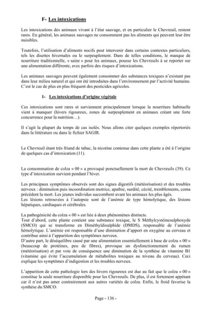F- Les intoxications
Les intoxications des animaux vivant à l’état sauvage, et en particulier le Chevreuil, restent
rares. En général, les animaux sauvages ne consomment pas les aliments qui peuvent leur être
nuisibles.

Toutefois, l’utilisation d’aliments nocifs peut intervenir dans certains contextes particuliers,
tels les disettes hivernales ou le surpeuplement. Dans de telles conditions, le manque de
nourriture traditionnelle, « saine » pour les animaux, pousse les Chevreuils à se reporter sur
une alimentation différente, avec parfois des risques d’intoxications.

Les animaux sauvages peuvent également consommer des substances toxiques n’existant pas
dans leur milieu naturel et qui ont été introduites dans l’environnement par l’activité humaine.
C’est le cas de plus en plus fréquent des pesticides agricoles.

           1- Les intoxications d’origine végétale

Ces intoxications sont rares et surviennent principalement lorsque la nourriture habituelle
vient à manquer (hivers rigoureux, zones de surpeuplement en animaux créant une forte
concurrence pour la nutrition…).

Il s’agit la plupart du temps de cas isolés. Nous allons citer quelques exemples répertoriés
dans la littérature ou dans le fichier SAGIR.


Le Chevreuil étant très friand de tabac, la nicotine contenue dans cette plante a été à l’origine
de quelques cas d’intoxication (11).


La consommation de colza « 00 » a provoqué ponctuellement la mort de Chevreuils (39). Ce
type d’intoxication survient pendant l’hiver.

Les principaux symptômes observés sont des signes digestifs (météorisation) et des troubles
nerveux : diminution puis incoordination motrice, apathie, surdité, cécité, tremblements, coma
précédent la mort. Les jeunes individus succombent avant les animaux les plus âgés.
Les lésions retrouvées à l’autopsie sont de l’anémie de type hémolytique, des lésions
hépatiques, cardiaques et cérébrales.

La pathogénicité du colza « 00 » est liée à deux phénomènes distincts.
Tout d’abord, cette plante contient une substance toxique, le S Méthylcystéinesulphoxyde
(SMCO) qui se transforme en Diméthyldisulphide (DMDS), responsable de l’anémie
hémolytique. L’anémie est responsable d’une diminution d’apport en oxygène au cerveau et
contribue ainsi à l’apparition des symptômes nerveux.
D’autre part, le déséquilibre causé par une alimentation essentiellement à base de colza « 00 »
(beaucoup de protéines, peu de fibres), provoque un dysfonctionnement du rumen
(météorisation) et par voie de conséquence une diminution de la synthèse de vitamine B1
(vitamine qui évite l’accumulation de métabolites toxiques au niveau du cerveau). Ceci
explique les symptômes d’indigestion et les troubles nerveux.

L’apparition de cette pathologie lors des hivers rigoureux est due au fait que le colza « 00 »
constitue la seule nourriture disponible pour les Chevreuils. De plus, il est fortement appétant
car il n’est pas amer contrairement aux autres variétés de colza. Enfin, le froid favorise la
synthèse du SMCO.

                                          Page - 136 -
 