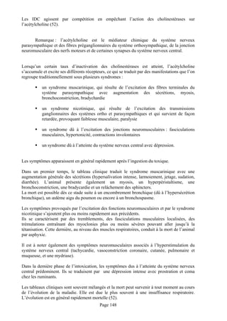 Les IDC agissent par compétition en empêchant l’action des cholinestérases sur
l’acétylcholine (52).


      Remarque : l’acétylcholine est le médiateur chimique du système nerveux
parasympathique et des fibres préganglionnaires du système orthosympathique, de la jonction
neuromusculaire des nerfs moteurs et de certaines synapses du système nerveux central.


Lorsqu’un certain taux d’inactivation des cholinestérases est atteint, l’acétylcholine
s’accumule et excite ses différents récepteurs, ce qui se traduit par des manifestations que l’on
regroupe traditionnellement sous plusieurs syndromes :

           un syndrome muscarinique, qui résulte de l’excitation des fibres terminales du
           système parasympathique avec augmentation des sécrétions, myosis,
           bronchoconstriction, bradychardie

           un syndrome nicotinique, qui résulte de l’excitation des transmissions
           ganglionnaires des systèmes ortho et parasympathiques et qui survient de façon
           retardée, provoquant faiblesse musculaire, paralysie

           un syndrome dû à l’excitation des jonctions neuromusculaires : fasciculations
           musculaires, hypertonicité, contractions involontaires

           un syndrome dû à l’atteinte du système nerveux central avec dépression.


Les symptômes apparaissent en général rapidement après l’ingestion du toxique.

Dans un premier temps, le tableau clinique traduit le syndrome muscarinique avec une
augmentation générale des sécrétions (hypersalivation intense, larmoiement, jetage, sudation,
diarrhée). L’animal présente également un myosis, un hyperpéristaltisme, une
bronchoconstriction, une bradycardie et un relâchement des sphincters.
La mort est possible dès ce stade suite à un encombrement bronchique (dû à l’hypersécrétion
bronchique), un œdème aigu du poumon ou encore à un bronchospasme.

Les symptômes provoqués par l’excitation des fonctions neuromusculaires et par le syndrome
nicotinique s’ajoutent plus ou moins rapidement aux précédents.
Ils se caractérisent par des tremblements, des fasciculations musculaires localisées, des
trémulations entraînant des myoclonies plus ou moins sévères pouvant aller jusqu’à la
tétanisation. Cette dernière, au niveau des muscles respiratoires, conduit à la mort de l’animal
par asphyxie.

Il est à noter également des symptômes neuromusculaires associés à l’hyperstimulation du
système nerveux central (tachycardie, vasoconstriction coronaire, cutanée, pulmonaire et
muqueuse, et une mydriase).

Dans la dernière phase de l’intoxication, les symptômes dus à l’atteinte du système nerveux
central prédominent. Ils se traduisent par une dépression intense avec prostration et coma
chez les ruminants.

Les tableaux cliniques sont souvent mélangés et la mort peut survenir à tout moment au cours
de l’évolution de la maladie. Elle est due le plus souvent à une insuffisance respiratoire.
L’évolution est en général rapidement mortelle (52).
                                           Page 148
 