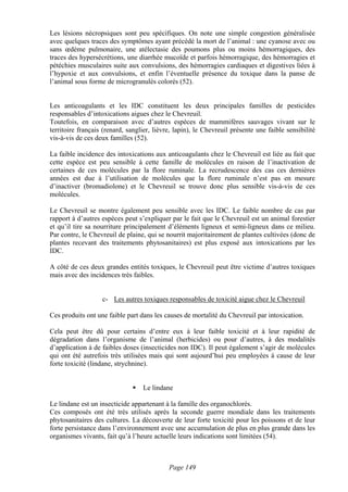 Les lésions nécropsiques sont peu spécifiques. On note une simple congestion généralisée
avec quelques traces des symptômes ayant précédé la mort de l’animal : une cyanose avec ou
sans œdème pulmonaire, une atélectasie des poumons plus ou moins hémorragiques, des
traces des hypersécrétions, une diarrhée mucoïde et parfois hémorragique, des hémorragies et
pétéchies musculaires suite aux convulsions, des hémorragies cardiaques et digestives liées à
l’hypoxie et aux convulsions, et enfin l’éventuelle présence du toxique dans la panse de
l’animal sous forme de microgranulés colorés (52).


Les anticoagulants et les IDC constituent les deux principales familles de pesticides
responsables d’intoxications aigues chez le Chevreuil.
Toutefois, en comparaison avec d’autres espèces de mammifères sauvages vivant sur le
territoire français (renard, sanglier, lièvre, lapin), le Chevreuil présente une faible sensibilité
vis-à-vis de ces deux familles (52).

La faible incidence des intoxications aux anticoagulants chez le Chevreuil est liée au fait que
cette espèce est peu sensible à cette famille de molécules en raison de l’inactivation de
certaines de ces molécules par la flore ruminale. La recrudescence des cas ces dernières
années est due à l’utilisation de molécules que la flore ruminale n’est pas en mesure
d’inactiver (bromadiolone) et le Chevreuil se trouve donc plus sensible vis-à-vis de ces
molécules.

Le Chevreuil se montre également peu sensible avec les IDC. Le faible nombre de cas par
rapport à d’autres espèces peut s’expliquer par le fait que le Chevreuil est un animal forestier
et qu’il tire sa nourriture principalement d’éléments ligneux et semi-ligneux dans ce milieu.
Par contre, le Chevreuil de plaine, qui se nourrit majoritairement de plantes cultivées (donc de
plantes recevant des traitements phytosanitaires) est plus exposé aux intoxications par les
IDC.

A côté de ces deux grandes entités toxiques, le Chevreuil peut être victime d’autres toxiques
mais avec des incidences très faibles.


                   c- Les autres toxiques responsables de toxicité aigue chez le Chevreuil

Ces produits ont une faible part dans les causes de mortalité du Chevreuil par intoxication.

Cela peut être dû pour certains d’entre eux à leur faible toxicité et à leur rapidité de
dégradation dans l’organisme de l’animal (herbicides) ou pour d’autres, à des modalités
d’application à de faibles doses (insecticides non IDC). Il peut également s’agir de molécules
qui ont été autrefois très utilisées mais qui sont aujourd’hui peu employées à cause de leur
forte toxicité (lindane, strychnine).


                                  Le lindane

Le lindane est un insecticide appartenant à la famille des organochlorés.
Ces composés ont été très utilisés après la seconde guerre mondiale dans les traitements
phytosanitaires des cultures. La découverte de leur forte toxicité pour les poissons et de leur
forte persistance dans l’environnement avec une accumulation de plus en plus grande dans les
organismes vivants, fait qu’à l’heure actuelle leurs indications sont limitées (54).



                                            Page 149
 