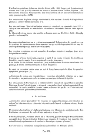 L’utilisation agricole du lindane est interdite depuis juillet 1998. Auparavant, il était employé
comme insecticide pour le traitement de semences variées (arbres fruitiers, légumes…) ou
bien comme insecticide de sol destiné à être enfoui dans le sol lors des semis (semences de
maïs, tournesol, colza…) (52).

Les intoxications du gibier sauvage surviennent le plus souvent à la suite de l’ingestion de
graines de semence traitées au lindane (54).

Les intoxications du Chevreuil au lindane restent très rares (trois cas répertoriés entre 1992 et
1995) et sont antérieures à l’interdiction d’utilisation de ce composé dans un cadre agricole
(52).
Le Chevreuil est une espèce très sensible au lindane, avec une DL50 très faible : 20mg/kg
pour les ruminants (52).


Les organochlorés agissent sur le système nerveux central. Ils formeraient des complexes avec
les protéines des membranes des fibres nerveuses, ce qui modifie la perméabilité aux ions K+
et ainsi perturbe le passage de l’influx nerveux (54).

Les premiers symptômes peuvent apparaître de quelques minutes à quelques jours après
l’exposition au toxique.

L’animal est d’abord hyperexcité, angoissé et agité. Il va ensuite présenter des troubles de
l’équilibre, avec incapacité de se relever dans les cas les plus graves.
Il est atteint de fasciculations musculaires, puis périodiquement de crises convulsives avec
pédalage. L’animal tombe dans le coma et meurt de cyanose.

La mort est en général rapide, dans les trois à douze heures après le début des premiers
symptômes, parfois plus (54).

A l’autopsie, les lésions sont peu spécifiques : congestion généralisée, pétéchies sur le cœur,
les intestins et les poumons et enfin un œdème du cerveau et de la moelle épinière.

Les intoxications du Chevreuil par le lindane sont très rares et ont aujourd’hui un caractère
historique depuis l’interdiction de ce composé en agriculture (sauf utilisation accidentelle ou
criminelle). La grande sensibilité de cette espèce au lindane fait que les cas d’intoxications à
cette molécule sont quasiment toujours mortels.


                                  La strychnine

Autrefois très utilisée pour détruire les rongeurs, les taupes et les renards, son utilisation est
aujourd’hui très restreinte en raison des intoxications répétées de nombreux animaux à cette
molécule.

De nos jours, la strychnine n’est plus employée que pour fabriquer des appâts taupicides dont
l’utilisation est soumise à des règles d’autorisation très strictes (52).

Certains particuliers, possédant encore de la strychnine, peuvent fabriquer frauduleusement
des appâts à des fins de destruction de taupes, de rongeurs, de renards ou bien à des fins plus
malveillantes (empoisonnement de carnivores domestiques jugées « gênants »).

Les Chevreuils se contaminent en ingérant accidentellement ces différents appâts.

                                            Page 150
 