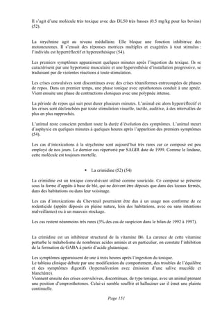 Il s’agit d’une molécule très toxique avec des DL50 très basses (0.5 mg/kg pour les bovins)
(52).


La strychnine agit au niveau médullaire. Elle bloque une fonction inhibitrice des
motoneurones. Il s’ensuit des réponses motrices multiples et exagérées à tout stimulus :
l’individu est hyperréflectif et hyperesthésique (54).

Les premiers symptômes apparaissent quelques minutes après l’ingestion du toxique. Ils se
caractérisent par une hypertonie musculaire et une hyperesthésie d’installation progressive, se
traduisant par de violentes réactions à toute stimulation.

Les crises convulsives sont discontinues avec des crises tétaniformes entrecoupées de phases
de repos. Dans un premier temps, une phase tonique avec opisthotonos conduit à une apnée.
Vient ensuite une phase de contractions cloniques avec une polypnée intense.

La période de repos qui suit peut durer plusieurs minutes. L’animal est alors hyperréflectif et
les crises sont déclenchées par toute stimulation visuelle, tactile, auditive, à des intervalles de
plus en plus rapprochés.

L’animal reste conscient pendant toute la durée d’évolution des symptômes. L’animal meurt
d’asphyxie en quelques minutes à quelques heures après l’apparition des premiers symptômes
(54).

Les cas d’intoxications à la strychnine sont aujourd’hui très rares car ce composé est peu
employé de nos jours. Le dernier cas répertorié par SAGIR date de 1999. Comme le lindane,
cette molécule est toujours mortelle.


                                  La crimidine (52) (54)

La crimidine est un toxique convulsivant utilisé comme souricide. Ce composé se présente
sous la forme d’appâts à base de blé, qui ne doivent être déposés que dans des locaux fermés,
dans des habitations ou dans leur voisinage.

Les cas d’intoxications du Chevreuil pourraient être dus à un usage non conforme de ce
rodenticide (appâts déposés en pleine nature, loin des habitations, avec ou sans intentions
malveillantes) ou à un mauvais stockage.

Les cas restent néanmoins très rares (3% des cas de suspicion dans le bilan de 1992 à 1997).


La crimidine est un inhibiteur structural de la vitamine B6. La carence de cette vitamine
perturbe le métabolisme de nombreux acides aminés et en particulier, on constate l’inhibition
de la formation de GABA à partir d’acide glutamique.

Les symptômes apparaissent de une à trois heures après l’ingestion du toxique.
Le tableau clinique débute par une modification du comportement, des troubles de l’équilibre
et des symptômes digestifs (hypersalivation avec émission d’une salive mucoïde et
blanchâtre).
Viennent ensuite des crises convulsives, discontinues, de type tonique, avec un animal prenant
une position d’emprosthotonos. Celui-ci semble souffrir et halluciner car il émet une plainte
continuelle.

                                            Page 151
 