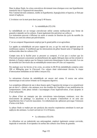 Dans la phase finale, les crises convulsives deviennent tono-cloniques avec une hyperthermie
transitoire liée à l’hyperactivité musculaire.
Puis l’animal devient comateux, tombe en hypothermie, hypoglycémie et hypoxie, et finit par
mourir d’asphyxie.

L’évolution vers la mort peut durer jusqu’à 48 heures.


                                 Le métaldéhyde (52) (54)

Le métaldéhyde est un toxique convulsivant utilisé comme molluscicide sous forme de
granulés à épandre sur les cultures. Il peut également être pulvérisé sur celles-ci.
Les traitements peuvent s’effectuer au semis et ensuite en fonction du cycle du nuisible (la
limace), en cours de culture par pulvérisation.

C’est un composé fréquemment employé par le grand public et en agriculture.

Les appâts au métaldéhyde ont pour support du son, ce qui les rend très appétant pour de
nombreuses espèces. Il semblerait que les intoxications de gibier fassent suite à l’épandage de
molluscicides dans les cultures (54).

Compte tenu de la facilité pour se procurer ce composé, il n’est pas à exclure que les
Chevreuils puissent consommer accidentellement des appâts fabriqués dans un but criminel et
destinés à d’autres espèces que les limaces (carnivores domestiques le plus souvent). Les cas
de mortalité de Chevreuils dus au métaldéhyde restent rares (4% des cas suspectés).

Par analogie avec les bovins et les ovins, on estime la DL50 du métaldéhyde comprise entre
200 et 800mg/kg pour le Chevreuil. Ces valeurs étant relativement élevées, le risque
d’intoxication immédiate est de faible à moyen (52).


Le mécanisme d’action du métaldéhyde est encore mal connu. Il exerce une action
neurotoxique et une action irritante sur la muqueuse digestive.

Les symptômes débutent de une à deux heures après l’ingestion du toxique et se caractérisent
par un état d’ « ébriété » des animaux avec des troubles de l’équilibre et une modification du
comportement. Cette phase initiale s’accompagne d’une hypersalivation, d’une dyspnée et
d’une tachycardie.

La phase d’état est marquée par des convulsions tono-cloniques continues, avec des
mouvements de pédalage. Le ptyalisme et la dyspnée s’intensifient et on note une
hyperthermie liée à l’activité musculaire. Un relâchement des sphincters provoque l’émission
d’urine et de fécès.

La phase finale se traduit par une paralysie des muscles respiratoires entraînant la mort par
asphyxie des animaux. La mort survient en 12 à 24 heures.


                                 Le chloralose (52) (54)

Le chloralose est un rodenticide non anticoagulant, employé également comme corvicide,
taupicide et souricide. Il est épandu à la surface des cultures sous forme de granulés.


                                          Page 152
 