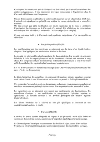 Ce composé est non toxique pour le Chevreuil car il est détruit par la microflore ruminale des
espèces polygastriques. Il peut néanmoins provoquer somnolence et hypothermie chez le
Chevreuil, affaiblissant ainsi l’organisme.

Un cas d’intoxication au chloralose a toutefois été découvert sur un Chevreuil en 1995 (52).
L’animal avait développé au préalable une acidose du rumen, déséquilibrant la microflore
ruminale.
On peut penser que cette modification des micro-organismes de la panse a empêchée
l’inactivation du chloralose par le Chevreuil. Cet animal, déjà affaibli par les perturbations
métaboliques liées à l’acidose, a succombé à l’action toxique de ce composé.

Ce cas reste donc isolé et le Chevreuil, sauf conditions particulières, n’est pas sensible au
chloralose.


                                 Les pyréthrynoïdes (52) (54)

Les pyréthrinoïdes sont des insecticides se présentant sous la forme d’un liquide huileux
visqueux. Ils s’appliquent par pulvérisation pendant la floraison.

La toxicité est très variable selon les produits. De façon générale, leur toxicité est nettement
inférieure à celle des organophosphorés et des carbamates vis-à-vis des animaux à sang
chaud. Ces composés sont peu biodisponibles, fortement métabolisés par le foie et traversent
difficilement la barrière méningée chez les animaux homéothermes.

Les cas d’intoxications des mammifères sauvages et du Chevreuil en particulier sont donc très
rares (4% des cas de suspicion).


Le délai d’apparition des symptômes est assez court (de quelques minutes à quelques jours) et
varie en fonction de la voie d’intoxication, de la nature du produit et de l’espèce considérée.

Ces composés s’accumulent au niveau des canaux à sodium des synapses neuromusculaires et
entraînent une ouverture prolongée de ces canaux d’où augmentation des potentiels d’action.

Les symptômes qui en découlent sont surtout des tremblements, des fasciculations, des
convulsions cloniques et une modification du comportement (agitation, angoisse et
agressivité). Les solvants associés à ces produits participent aux troubles digestifs
(hypersalivation).

Les lésions observées sur le cadavre ne sont pas spécifiques et consistent en une
dégénérescence hépatique et rénale.


                                 L’arsenic (52) (54)

L’arsenic est utilisé comme fongicide des vignes et est pulvérisé l’hiver sous forme de
suspension d’arsenite de sodium, accompagné d’un produit répulsif pour la faune sauvage.

Le Chevreuil peut s’intoxiquer en consommant des feuilles de vigne venant d’être traitées.
Ce composé est rarement retrouvé dans les intoxications aigues des mammifères sauvages.



                                           Page 153
 