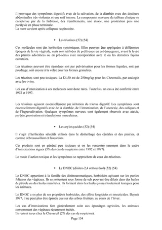Il provoque des symptômes digestifs avec de la salivation, de la diarrhée avec des douleurs
abdominales très violentes et une soif intense. La composante nerveuse du tableau clinique se
caractérise par de la faiblesse, des tremblements, une ataxie, une prostration puis une
paralysie en phase terminale.
La mort survient après collapsus respiratoire.


                                 Les triazines (52) (54)

Ces molécules sont des herbicides systémiques. Elles peuvent être appliquées à différentes
époques de la vie végétale, mais sont utilisées de préférence en pré-émergence, avant la levée
des plantes adventices ou en pré-semis avec incorporation avec le ou les dernières façons
culturales.

Les triazines peuvent être épandues soit par pulvérisation pour les formes liquides, soit par
poudrage, soit encore à la volée pour les formes granulées.

Les triazines sont peu toxiques. La DL50 est de 250mg/kg pour les Chevreuils, par analogie
avec les ovins.

Les cas d’intoxication à ces molécules sont donc rares. Toutefois, un cas a été confirmé entre
1992 et 1997.


Les triazines agissent essentiellement par irritation du tractus digestif. Les symptômes sont
essentiellement digestifs avec de la diarrhée, de l’inrumination, de l’anorexie, des coliques et
de l’hypersalivation. Quelques symptômes nerveux sont également observés avec ataxie,
parésie, prostration et trémulations musculaires.


                                 Les aryloxyacides (52) (54)

Il s’agit d’herbicides sélectifs utilisés dans le désherbage des céréales et des prairies, et
comme débroussaillant et faucardant.

Ces produits sont en général peu toxiques et on les rencontre rarement dans le cadre
d’intoxications aigues (3% des cas de suspicion entre 1992 et 1997).

Le mode d’action toxique et les symptômes se rapprochent de ceux des triazines.


                                 Le DNOC (dinitro-2,4 orthocrésol) (52) (54)

Le DNOC appartient à la famille des dinitroaromatiques, herbicides agissant sur les parties
foliaires des végétaux. Ils se présentent sous forme de sels pouvant être dilués dans des huiles
de pétrole ou des huiles minérales. Ils forment alors les huiles jaunes hautement toxiques pour
les animaux.

Le DNOC a en plus de ses propriétés herbicides, des effets fongicides et insecticides. Depuis
1997, il ne peut plus être épandu que sur des arbres fruitiers, au cours de l’hiver.

Les cas d’intoxications font généralement suite aux épandages agricoles, les animaux
consommant des végétaux récemment traités.
Ils restent rares chez le Chevreuil (2% des cas de suspicion).
                                           Page 154
 