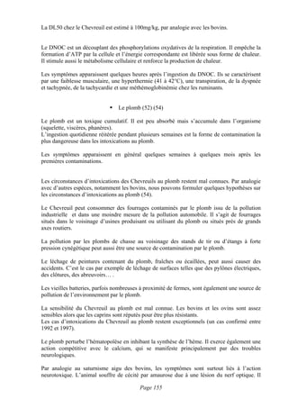 La DL50 chez le Chevreuil est estimé à 100mg/kg, par analogie avec les bovins.


Le DNOC est un découplant des phosphorylations oxydatives de la respiration. Il empêche la
formation d’ATP par la cellule et l’énergie correspondante est libérée sous forme de chaleur.
Il stimule aussi le métabolisme cellulaire et renforce la production de chaleur.

Les symptômes apparaissent quelques heures après l’ingestion du DNOC. Ils se caractérisent
par une faiblesse musculaire, une hyperthermie (41 à 42°C), une transpiration, de la dyspnée
et tachypnée, de la tachycardie et une méthémoglobinémie chez les ruminants.


                                 Le plomb (52) (54)

Le plomb est un toxique cumulatif. Il est peu absorbé mais s’accumule dans l’organisme
(squelette, viscères, phanères).
L’ingestion quotidienne réitérée pendant plusieurs semaines est la forme de contamination la
plus dangereuse dans les intoxications au plomb.

Les symptômes apparaissent en général quelques semaines à quelques mois après les
premières contaminations.


Les circonstances d’intoxications des Chevreuils au plomb restent mal connues. Par analogie
avec d’autres espèces, notamment les bovins, nous pouvons formuler quelques hypothèses sur
les circonstances d’intoxications au plomb (54).

Le Chevreuil peut consommer des fourrages contaminés par le plomb issu de la pollution
industrielle et dans une moindre mesure de la pollution automobile. Il s’agit de fourrages
situés dans le voisinage d’usines produisant ou utilisant du plomb ou situés près de grands
axes routiers.

La pollution par les plombs de chasse au voisinage des stands de tir ou d’étangs à forte
pression cynégétique peut aussi être une source de contamination par le plomb.

Le léchage de peintures contenant du plomb, fraîches ou écaillées, peut aussi causer des
accidents. C’est le cas par exemple de léchage de surfaces telles que des pylônes électriques,
des clôtures, des abreuvoirs… .

Les vieilles batteries, parfois nombreuses à proximité de fermes, sont également une source de
pollution de l’environnement par le plomb.

La sensibilité du Chevreuil au plomb est mal connue. Les bovins et les ovins sont assez
sensibles alors que les caprins sont réputés pour être plus résistants.
Les cas d’intoxications du Chevreuil au plomb restent exceptionnels (un cas confirmé entre
1992 et 1997).

Le plomb perturbe l’hématopoïèse en inhibant la synthèse de l’hème. Il exerce également une
action compétitive avec le calcium, qui se manifeste principalement par des troubles
neurologiques.

Par analogie au saturnisme aigu des bovins, les symptômes sont surtout liés à l’action
neurotoxique. L’animal souffre de cécité par amaurose due à une lésion du nerf optique. Il

                                          Page 155
 
