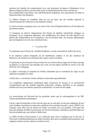 présente des troubles du comportement avec une alternance de phases d’abattement et de
phases d’hyperexcitation, pouvant aller jusqu’au déclenchement de crises convulsives.
Des tremblements musculaires, des mâchonnements perpétuels avec grincements de dents et
hypersalivation sont fréquents.

Le tableau clinique est complété, dans un cas sur deux, par des troubles digestifs se
caractérisant par de l’anorexie et une diarrhée noirâtre.

La mort survient en quelques jours, au cours d’une crise d’hyperexcitation ou d’une phase de
prostration intense.

A l’autopsie, on observe fréquemment des lésions de néphrite interstitielle subaigue ou
chronique, de la congestion hépatique, une modification du contenu du tube digestif avec
parfois des inflammations de la muqueuse. Lors d’évolution lente, les muscles squelettiques
peuvent dégénérer et avoir une coloration brune.


                                  Le cuivre (52)

Il se présente sous la forme de « bouillie bordelaise » ou de concentrât de sulfate de cuivre.

Il est employé comme fongicide sur de nombreuses cultures et sur des semences de
betteraves, de céréales et le traitement des vignes contre le mildiou.

Ce pesticide est très rarement retrouvé dans les cas d’intoxications aigues de la faune sauvage
en général. Le Chevreuil, par analogie aux ovins, est une espèce sensible au cuivre, avec une
DL50 de 20 à 100mg/kg.

Le gibier s’intoxique en ingérant de l’herbe contaminée par un traitement de vigne ou par
ingestion de grappes de vigne.

A forte dose, c’est surtout l’action irritante et nécrosante qui prédomine.

Les symptômes apparaissent rapidement après l’ingestion du toxique et se caractérisent
essentiellement par des troubles digestifs (salivation, coliques, diarrhée) et par quelques
troubles nerveux (convulsions, paralysie et décubitus). La mort est très rapide.



Les intoxications du Chevreuil par les pesticides autres que les anticoagulants et les IDC
restent annuellement anecdotiques.

Il peut s’agir de molécules à forte toxicité mais qui ne sont plus ou très peu employées de nos
jours (lindane, strychnine) ou dans des conditions très restreintes (arsenic, cuivre, DNOC), les
animaux ayant alors peu de chance de rentrer en contact avec ces produits. Cela peut être
aussi des produits de faible toxicité pour le Chevreuil (triazines, chloralose, pyréthrinoïdes) ou
bien des produits qui sont utilisés à faible dose.

Le faible nombre d’intoxications à ces molécules peut aussi s’expliquer par le fait que le
Chevreuil vit préférentiellement en milieu forestier alors que ces produits phytosanitaires sont
employés surtout sur des cultures en milieu ouvert.




                                            Page 156
 