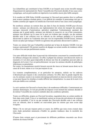 Les échantillons qui constituent la base SAGIR et sur lesquels nous avons travaillé manque
fréquemment de représentativité. Parmi l’ensemble des Chevreuils décédés d’une cause extra-
cynégétique, seul un petit nombre est répertorié et un nombre encore plus faible autopsié.

Si le nombre de 8200 fiches SAGIR concernant le Chevreuil peut paraître élevé et suffisant
pour avancer quelques résultats précis, il est difficile de connaître le pourcentage réel que ce
nombre constitue par rapport à la totalité des Chevreuils morts d’une cause extra-cynégétique.

De nombreux animaux ne rentrent donc pas dans la base de données SAGIR pour diverses
raisons : animaux non découverts, une réglementation très stricte du transport des animaux
sauvages (nécessité d’autorisations spéciales) empêchant l’acheminement spontané des
animaux par le grand public, animaux non déclarés et conservés en vue d’être consommés,
animaux non déclarés car la cause de la mort est évidente (par exemple, cas des animaux
décédés suite à une collision avec un véhicule ou des animaux prédatés) et la personne
découvrant le cadavre ne l’achemine alors pas vers les responsables SAGIR locaux, animaux
laissés sur place par manque d’intérêt ou ignorance des personnes découvrant le cadavre… .

Toutes ces raisons font que l’échantillon constitué par la base de données SAGIR n’est pas
toujours représentatif. Elle permet toutefois de dégager un certain nombre de tendances même
si celles-ci ne sont pas parfaitement exactes.


Une autre difficulté réside dans la pauvreté des informations concernant les commémoratifs et
les tableaux cliniques des animaux. En effet, la plupart des animaux sont découverts morts ou
mourants et il est alors quasi-impossible de dresser une liste de symptômes pouvant aider au
diagnostic de la mort. Ceci est particulièrement vrai pour les animaux décédés de pathologies
infectieuses ou parasitaires.
Par contre, les traumatismes mortels laissent souvent des traces ne laissant aucun doute sur la
cause de la mort, même si ce n’est pas toujours le cas.

Les examens complémentaires, et en particulier les autopsies, réalisés sur les cadavres
n’aboutissent pas toujours à des conclusions certaines. En effet, dans la grande majorité des
cas, les animaux soumis à un examen nécropsique présentent un mauvais état de conservation,
ce qui peut fausser les résultats et rendre difficile leur interprétation. La cause de la mort n’est
alors pas établie avec certitude.


Le suivi sanitaire du Chevreuil se heurte donc à de nombreuses difficultés. Contrairement aux
animaux domestiques, il n’est pas possible de disposer à tout moment des animaux décédés et
de réaliser l’ensemble des examens souhaités dans des conditions optimales.

Toutes ces difficultés, propres au Chevreuil lui-même, engendrent donc un certain nombre de
biais dans notre étude. Ceux-ci se manifestent surtout au niveau des prévalences de certaines
causes de mortalités. C’est le cas par exemple des Chevreuils décédés suite à une collision
avec un véhicule, dont le nombre est sous-estimé pour les raisons que nous avons déjà
évoquées.

Même s’ils ne sont pas toujours précis et exacts, les chiffres que nous avons avancés dans
notre étude permettent néanmoins d’établir les grandes tendances dans la mortalité des
Chevreuils.

D’autres biais existent aussi et proviennent de différents problèmes rencontrés aux divers
échelons du réseau SAGIR.

                                            Page 159
 