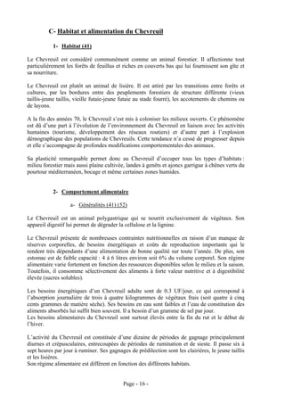 C- Habitat et alimentation du Chevreuil

           1- Habitat (41)

Le Chevreuil est considéré communément comme un animal forestier. Il affectionne tout
particulièrement les forêts de feuillus et riches en couverts bas qui lui fournissent son gîte et
sa nourriture.

Le Chevreuil est plutôt un animal de lisière. Il est attiré par les transitions entre forêts et
cultures, par les bordures entre des peuplements forestiers de structure différente (vieux
taillis-jeune taillis, vieille futaie-jeune futaie au stade fourré), les accotements de chemins ou
de layons.

A la fin des années 70, le Chevreuil s’est mis à coloniser les milieux ouverts. Ce phénomène
est dû d’une part à l’évolution de l’environnement du Chevreuil en liaison avec les activités
humaines (tourisme, développement des réseaux routiers) et d’autre part à l’explosion
démographique des populations de Chevreuils. Cette tendance n’a cessé de progresser depuis
et elle s’accompagne de profondes modifications comportementales des animaux.

Sa plasticité remarquable permet donc au Chevreuil d’occuper tous les types d’habitats :
milieu forestier mais aussi plaine cultivée, landes à genêts et ajoncs garrigue à chênes verts du
pourtour méditerranéen, bocage et même certaines zones humides.


           2- Comportement alimentaire

                   a- Généralités (41) (52)

Le Chevreuil est un animal polygastrique qui se nourrit exclusivement de végétaux. Son
appareil digestif lui permet de dégrader la cellulose et la lignine.

Le Chevreuil présente de nombreuses contraintes nutritionnelles en raison d’un manque de
réserves corporelles, de besoins énergétiques et coûts de reproduction importants qui le
rendent très dépendants d’une alimentation de bonne qualité sur toute l’année. De plus, son
estomac est de faible capacité : 4 à 6 litres environ soit 6% du volume corporel. Son régime
alimentaire varie fortement en fonction des ressources disponibles selon le milieu et la saison.
Toutefois, il consomme sélectivement des aliments à forte valeur nutritive et à digestibilité
élevée (sucres solubles).

Les besoins énergétiques d’un Chevreuil adulte sont de 0.3 UF/jour, ce qui correspond à
l’absorption journalière de trois à quatre kilogrammes de végétaux frais (soit quatre à cinq
cents grammes de matière sèche). Ses besoins en eau sont faibles et l’eau de constitution des
aliments absorbés lui suffit bien souvent. Il a besoin d’un gramme de sel par jour.
Les besoins alimentaires du Chevreuil sont surtout élevés entre la fin du rut et le début de
l’hiver.

L’activité du Chevreuil est constituée d’une dizaine de périodes de gagnage principalement
diurnes et crépusculaires, entrecoupées de périodes de rumination et de sieste. Il passe six à
sept heures par jour à ruminer. Ses gagnages de prédilection sont les clairières, le jeune taillis
et les lisières.
Son régime alimentaire est différent en fonction des différents habitats.


                                           Page - 16 -
 
