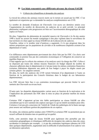 B- Les biais rencontrés aux différents niveaux du réseau SAGIR
             1- Collecte des échantillons et demandes des analyses

Le travail de collecte des animaux trouvés morts sur le terrain est assuré par les FDC. C’est
également cet organisme qui va demander les analyses complémentaires aux LVD.

Le nombre de demande d’analyses de Chevreuils s’est accru ces dernières années avec
l’augmentation du nombre de découvertes de cadavres de ce petit cervidé. Le principal
phénomène expliquant cette progression est bien sur l’accroissement démographique de cette
espèce en France.

De plus, l’apparition du phénomène de mortalité massive de Chevreuils à la fin des années
1990 a incité les acteurs du monde cynégétique à être plus vigilants dans la surveillance de
leur territoire et à faire appel au réseau SAGIR lors de la découverte de cadavres.
Toutefois, même si le nombre total d’analyses a augmenté, il n’a pas progressé dans les
mêmes proportions que les populations de cervidés et de nombreuses disparités existent d’un
département à l’autre.


Ces différences entre départements proviennent des choix faits par les FDC. Ces choix sont
commandés en premier lieu par des contraintes économiques et l’obligation de conserver un
équilibre financier.
Il faut rappeler que la collecte des animaux et les analyses sont à la charge des FDC. Celles-ci
ne disposent pas toutes des mêmes moyens financiers (le budget dépend du nombre de
chasseurs adhérents dans le département) et n’ont pas toutes les mêmes contraintes financières
(certaines fédérations dépensent une partie de leur budget à payer les dégâts causés par
certains gibiers : les sangliers surtout).
De plus, les tarifs des analyses des LVD varient fortement d’un département à l’autre en
fonction de la participation des Conseils Généraux dans le budget de ces laboratoires
départementaux.

Les FDC doivent faire face à ces contraintes économiques qui peuvent limiter le suivi
sanitaire des Chevreuils au niveau local.


D’autre part, les disparités départementales varient aussi en fonction de la motivation et de
l’implication des personnels des FDC dans la mise en place du premier maillon du réseau
SAGIR.

Certaines FDC n’apportent qu’une très faible participation au réseau SAGIR car elles
considèrent que le suivi sanitaire des espèces sauvages n’a qu’un intérêt secondaire pour elles.
Certaines n’ont pas pris conscience de l’intérêt de l’étude des pathologies de la faune sauvage
pour assurer une meilleure gestion des populations de ces espèces.

De même, des relations parfois tendues entre l’ONCFS et certaines FDC ne permettent pas un
recueil suffisant de données tans en quantité qu’en qualité.

Enfin, cette première étape du réseau SAGIR peut également être perturbée par des
contraintes géographiques et climatiques (difficultés de récupérer des cadavres dans des zones
accidentées et enneigées par exemple…), et par des contraintes logistiques (absence de LVD
dans quelques départements, augmentant ainsi la difficulté d’acheminement d’un cadavre vers
un laboratoire spécialisé).

                                           Page 160
 