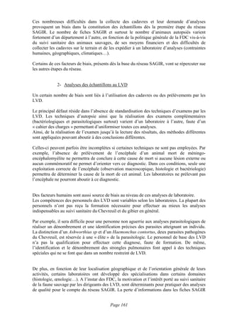 Ces nombreuses difficultés dans la collecte des cadavres et leur demande d’analyses
provoquent un biais dans la constitution des échantillons dès la première étape du réseau
SAGIR. Le nombre de fiches SAGIR et surtout le nombre d’animaux autopsiés varient
fortement d’un département à l’autre, en fonction de la politique générale de la FDC vis-à-vis
du suivi sanitaire des animaux sauvages, de ses moyens financiers et des difficultés de
collecter les cadavres sur le terrain et de les expédier à un laboratoire d’analyses (contraintes
humaines, géographiques, climatiques…).

Certains de ces facteurs de biais, présents dès la base du réseau SAGIR, vont se répercuter sue
les autres étapes du réseau.


             2- Analyses des échantillons au LVD

Un certain nombre de biais sont liés à l’utilisation des cadavres ou des prélèvements par les
LVD.

Le principal défaut réside dans l’absence de standardisation des techniques d’examens par les
LVD. Les techniques d’autopsie ainsi que la réalisation des examens complémentaires
(bactériologiques et parasitologiques surtout) varient d’un laboratoire à l’autre, faute d’un
« cahier des charges » permettant d’uniformiser toutes ces analyses.
Ainsi, de la réalisation de l’examen jusqu’à la lecture des résultats, des méthodes différentes
sont appliquées pouvant aboutir à des conclusions différentes.

Celles-ci peuvent parfois être incomplètes si certaines techniques ne sont pas employées. Par
exemple, l’absence de prélèvement de l’encéphale d’un animal mort de méningo-
encéphalomyélite ne permettra de conclure à cette cause de mort si aucune lésion externe ou
aucun commémoratif ne permet d’orienter vers ce diagnostic. Dans ces conditions, seule une
exploitation correcte de l’encéphale (observation macroscopique, histologie et bactériologie)
permettra de déterminer la cause de la mort de cet animal. Les laboratoires ne prélevant pas
l’encéphale ne pourront aboutir à ce diagnostic.


Des facteurs humains sont aussi source de biais au niveau de ces analyses de laboratoire.
Les compétences des personnels des LVD sont variables selon les laboratoires. La plupart des
personnels n’ont pas reçu la formation nécessaire pour effectuer au mieux les analyses
indispensables au suivi sanitaire du Chevreuil et du gibier en général.

Par exemple, il sera difficile pour une personne non aguerrie aux analyses parasitologiques de
réaliser un dénombrement et une identification précises des parasites atteignant un individu.
La distinction d’un Ashworthius sp et d’un Haemonchus contortus, deux parasites pathogènes
du Chevreuil, est réservée à une « élite » de la parasitologie. Le personnel de base des LVD
n’a pas la qualification pour effectuer cette diagnose, faute de formation. De même,
l’identification et le dénombrement des strongles pulmonaires font appel à des techniques
spéciales qui ne se font que dans un nombre restreint de LVD.


De plus, en fonction de leur localisation géographique et de l’orientation générale de leurs
activités, certains laboratoires ont développé des spécialisations dans certains domaines
(histologie, œnologie…). A l’instar des FDC, la motivation et l’intérêt porté au suivi sanitaire
de la faune sauvage par les dirigeants des LVD, sont déterminants pour pratiquer des analyses
de qualité pour le compte du réseau SAGIR. La perte d’informations dans les fiches SAGIR


                                           Page 161
 