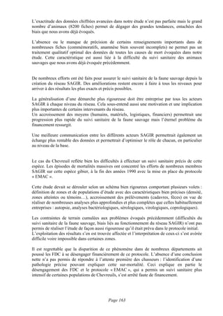 L’exactitude des données chiffrées avancées dans notre étude n’est pas parfaite mais le grand
nombre d’animaux (8200 fiches) permet de dégager des grandes tendances, entachées des
biais que nous avons déjà évoqués.

L’absence ou le manque de précision de certains renseignements importants dans de
nombreuses fiches (commémoratifs, anamnèse bien souvent incomplets) ne permet pas un
traitement qualitatif optimal des données de toutes les causes de mort évoquées dans notre
étude. Cette caractéristique est aussi liée à la difficulté du suivi sanitaire des animaux
sauvages que nous avons déjà évoquée précédemment.


De nombreux efforts ont été faits pour assurer le suivi sanitaire de la faune sauvage depuis la
création du réseau SAGIR. Des améliorations restent encore à faire à tous les niveaux pour
arriver à des résultats les plus exacts et précis possibles.

La généralisation d’une démarche plus rigoureuse doit être entreprise par tous les acteurs
SAGIR à chaque niveau du réseau. Cela sous-entend aussi une motivation et une implication
plus importantes de certains intervenants du réseau.
Un accroissement des moyens (humains, matériels, logistiques, financiers) permettrait une
progression plus rapide du suivi sanitaire de la faune sauvage mais l’éternel problème du
financement ressurgit.

Une meilleure communication entre les différents acteurs SAGIR permettrait également un
échange plus rentable des données et permettrait d’optimiser le rôle de chacun, en particulier
au niveau de la base.


Le cas du Chevreuil reflète bien les difficultés à effectuer un suivi sanitaire précis de cette
espèce. Les épisodes de mortalités massives ont concentré les efforts de nombreux membres
SAGIR sur cette espèce gibier, à la fin des années 1990 avec la mise en place du protocole
« EMAC ».

Cette étude devait se dérouler selon un schéma bien rigoureux comportant plusieurs volets :
définition de zones et de populations d’étude avec des caractéristiques bien précises (densité,
zones atteintes ou témoins…), accroissement des prélèvements (cadavres, fèces) en vue de
réaliser de nombreuses analyses plus approfondies et plus complètes que celles habituellement
entreprises : autopsie, analyses bactériologiques, sérologiques, virologiques, coprologiques).

Les contraintes de terrain cumulées aux problèmes évoqués précédemment (difficultés du
suivi sanitaire de la faune sauvage, biais liés au fonctionnement du réseau SAGIR) n’ont pas
permis de réaliser l’étude de façon aussi rigoureuse qu’il était prévu dans le protocole initial.
L’exploitation des résultats s’en est trouvée affectée et l’interprétation de ceux-ci s’est avérée
difficile voire impossible dans certaines zones.

Il est regrettable que la disparition de ce phénomène dans de nombreux départements ait
poussé les FDC à se désengager financièrement de ce protocole. L’absence d’une conclusion
nette n’a pas permis de répondre à l’attente première des chasseurs : l’identification d’une
pathologie précise pouvant expliquer cette sur-mortalité. Ceci explique en partie le
désengagement des FDC et le protocole « EMAC », qui a permis un suivi sanitaire plus
intensif de certaines populations de Chevreuils, s’est arrêté faute de financement.




                                            Page 163
 