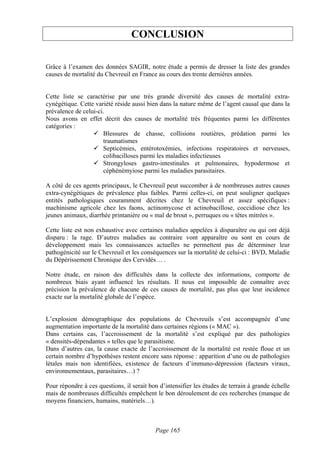 CONCLUSION

Grâce à l’examen des données SAGIR, notre étude a permis de dresser la liste des grandes
causes de mortalité du Chevreuil en France au cours des trente dernières années.


Cette liste se caractérise par une très grande diversité des causes de mortalité extra-
cynégétique. Cette variété réside aussi bien dans la nature même de l’agent causal que dans la
prévalence de celui-ci.
Nous avons en effet décrit des causes de mortalité très fréquentes parmi les différentes
catégories :
                      Blessures de chasse, collisions routières, prédation parmi les
                      traumatismes
                      Septicémies, entérotoxémies, infections respiratoires et nerveuses,
                      colibacilloses parmi les maladies infectieuses
                      Strongyloses gastro-intestinales et pulmonaires, hypodermose et
                      céphénémyiose parmi les maladies parasitaires.

A côté de ces agents principaux, le Chevreuil peut succomber à de nombreuses autres causes
extra-cynégétiques de prévalence plus faibles. Parmi celles-ci, on peut souligner quelques
entités pathologiques couramment décrites chez le Chevreuil et assez spécifiques :
machinisme agricole chez les faons, actinomycose et actinobacillose, coccidiose chez les
jeunes animaux, diarrhée printanière ou « mal de brout », perruques ou « têtes mitrées ».

Cette liste est non exhaustive avec certaines maladies appelées à disparaître ou qui ont déjà
disparu : la rage. D’autres maladies au contraire vont apparaître ou sont en cours de
développement mais les connaissances actuelles ne permettent pas de déterminer leur
pathogénicité sur le Chevreuil et les conséquences sur la mortalité de celui-ci : BVD, Maladie
du Dépérissement Chronique des Cervidés… .

Notre étude, en raison des difficultés dans la collecte des informations, comporte de
nombreux biais ayant influencé les résultats. Il nous est impossible de connaître avec
précision la prévalence de chacune de ces causes de mortalité, pas plus que leur incidence
exacte sur la mortalité globale de l’espèce.


L’explosion démographique des populations de Chevreuils s’est accompagnée d’une
augmentation importante de la mortalité dans certaines régions (« MAC »).
Dans certains cas, l’accroissement de la mortalité s’est expliqué par des pathologies
« densités-dépendantes » telles que le parasitisme.
Dans d’autres cas, la cause exacte de l’accroissement de la mortalité est restée floue et un
certain nombre d’hypothèses restent encore sans réponse : apparition d’une ou de pathologies
létales mais non identifiées, existence de facteurs d’immuno-dépression (facteurs viraux,
environnementaux, parasitaires…) ?

Pour répondre à ces questions, il serait bon d’intensifier les études de terrain à grande échelle
mais de nombreuses difficultés empêchent le bon déroulement de ces recherches (manque de
moyens financiers, humains, matériels…).



                                           Page 165
 