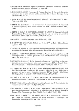 15. DELORME D., FRENE G. Impact du machinisme agricole sur la mortalité des faons
    de Chevreuil. ONC, bulletin mensuel n°155, mars 1991.

16. DELORME D., LEGER F. A propos de l’attaque d’un faon de Chevreuil (Capreolus
    capreolus) par un chat forestier (Felis sylvestris). Gibier Faune Sauvage, Vol.7,
    décembre 1990, 403-407.

17. DUGENETET F. Les méningo-encéphalites purulentes chez le Chevreuil. Th. Doct.
    Vét., Lyon 2000, 125p.

18. FERTE H. Contribution à la connaissance de l’helmintofaune du Chevreuil
    (Capreolus capreolus) et des autres cervidés. Th. Doct. Université de Reims, 1991,
    114p.

19. FERTE H, CLEVA D, DEPAQUIT J, GOBERT S, LEGER N. Status and origin of
    Haemonchinae (Nematoda : Trichostrongylidae) in deer : a survey conducted in
    France from 1985 to 1998. Parasitol Res, 2000, n°86, 582-587.

20. GASNE P. La mortalité hivernale. Lettre SAGIR, mars 1999.

21. INSTITUT DE L’ELEVAGE. Maladie des bovins. 3ème éd. Paris : Edition France
    Agricole, 2000, 540p.

22. JAOUEN M. Réserve de Trois-Fontaines : Etude hématologique et biochimique d’une
    population de Chevreuils (Capreolus capreolus). Thèse Méd. Vét., Alfort, 1981.

23. JOBIN A., MOLINARI P., BREITENMOSER U. Prey spectrum, prey preference and
    consumption rates of Eurasian lynx in the Swiss Jura Mountains. Acta Theriologica
    45 : 2, juin 2000, 243-252.

24. JONCOUR G., COLLIN E. Le diagnostic clinique de l’ehrlichiose bovine. In :
    Rickettsioses-zoonoses et autres arbo bactérioses-zoonoses. ISPAIA-Zoopole Saint-
    Brieuc Ploufragan, 11 et 12 septembre 2003. URGTV Bretagne, 2003, 50-53.

25. JONCOUR G, DVM, URGTV BRETAGNE. Rickettsioses-zoonoses et autres arbo
    bactérioses-zoonoses. Restitution des données (1999-2003). In : Rickettsioses-
    zoonoses et autres arbo bactérioses-zoonoses. ISPAIA-Zoopole Saint-Brieuc
    Ploufragan, 11 et 12 septembre 2003. URGTV Bretagne, 2003, 58-111.

26. JUNDE P., KVAM T., BALSTAD J.B., BRONNDAL M. Foraging of lynxes in a
    managed bored-alpine environment. Ecography 23 : 3, juin 2000, 292-298.

27. KLEIN P. Parasitisme helminthique et condition physique chez le Chevreuil dans les
    Vosges moyennes. Th. Doct. Vét., Lyon 1985, 92p.

28. LAMARQUE F., BARRAT J., HATIER C., ARTOIS M. Causes of mortality in roe
    deer (Capreolus capreolus) diagnosed by an epidemiological surveillance network in
    France. Gibier Faune Sauvage, Game Wildlife, Vol. 16 n°2, 1999, 101–122.

29. LE GALL E., CHARTIER C., LE BARS J., GUILLON N. Intoxication de Chevreuils
    par l’ergot de Claviceps purpurea. Le Point Vétérinaire « Toxicologie des
    ruminants », numéro spécial, vol. 29, 1998, 170-172.


                                    Page 168
 