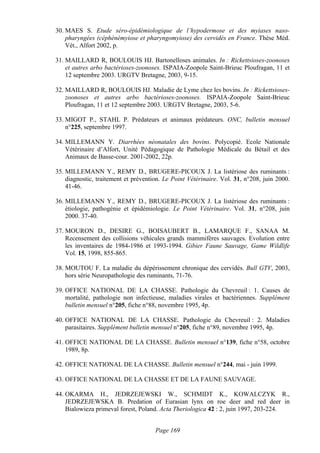 30. MAES S. Etude séro-épidémiologique de l’hypodermose et des myiases naso-
    pharyngées (céphénémyiose et pharyngomyiose) des cervidés en France. Thèse Méd.
    Vét., Alfort 2002, p.

31. MAILLARD R, BOULOUIS HJ. Bartonelloses animales. In : Rickettsioses-zoonoses
    et autres arbo bactérioses-zoonoses. ISPAIA-Zoopole Saint-Brieuc Ploufragan, 11 et
    12 septembre 2003. URGTV Bretagne, 2003, 9-15.

32. MAILLARD R, BOULOUIS HJ. Maladie de Lyme chez les bovins. In : Rickettsioses-
    zoonoses et autres arbo bactérioses-zoonoses. ISPAIA-Zoopole Saint-Brieuc
    Ploufragan, 11 et 12 septembre 2003. URGTV Bretagne, 2003, 5-6.

33. MIGOT P., STAHL P. Prédateurs et animaux prédateurs. ONC, bulletin mensuel
    n°225, septembre 1997.

34. MILLEMANN Y. Diarrhées néonatales des bovins. Polycopié. Ecole Nationale
    Vétérinaire d’Alfort, Unité Pédagogique de Pathologie Médicale du Bétail et des
    Animaux de Basse-cour. 2001-2002, 22p.

35. MILLEMANN Y., REMY D., BRUGERE-PICOUX J. La listériose des ruminants :
    diagnostic, traitement et prévention. Le Point Vétérinaire. Vol. 31, n°208, juin 2000.
    41-46.

36. MILLEMANN Y., REMY D., BRUGERE-PICOUX J. La listériose des ruminants :
    étiologie, pathogénie et épidémiologie. Le Point Vétérinaire. Vol. 31, n°208, juin
    2000. 37-40.

37. MOURON D., DESIRE G., BOISAUBERT B., LAMARQUE F., SANAA M.
    Recensement des collisions véhicules grands mammifères sauvages. Evolution entre
    les inventaires de 1984-1986 et 1993-1994. Gibier Faune Sauvage, Game Wildlife
    Vol. 15, 1998, 855-865.

38. MOUTOU F. La maladie du dépérissement chronique des cervidés. Bull GTV, 2003,
    hors série Neuropathologie des ruminants, 71-76.

39. OFFICE NATIONAL DE LA CHASSE. Pathologie du Chevreuil : 1. Causes de
    mortalité, pathologie non infectieuse, maladies virales et bactériennes. Supplément
    bulletin mensuel n°205, fiche n°88, novembre 1995, 4p.

40. OFFICE NATIONAL DE LA CHASSE. Pathologie du Chevreuil : 2. Maladies
    parasitaires. Supplément bulletin mensuel n°205, fiche n°89, novembre 1995, 4p.

41. OFFICE NATIONAL DE LA CHASSE. Bulletin mensuel n°139, fiche n°58, octobre
    1989, 8p.

42. OFFICE NATIONAL DE LA CHASSE. Bulletin mensuel n°244, mai - juin 1999.

43. OFFICE NATIONAL DE LA CHASSE ET DE LA FAUNE SAUVAGE.

44. OKARMA H., JEDRZEJEWSKI W., SCHMIDT K., KOWALCZYK R.,
    JEDRZEJEWSKA B. Predation of Eurasian lynx on roe deer and red deer in
    Bialowieza primeval forest, Poland. Acta Theriologica 42 : 2, juin 1997, 203-224.


                                      Page 169
 
