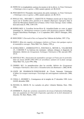45. PEPIN M. La lymphadénite caséeuse du mouton et de la chèvre. Le Point Vétérinaire
    « Pathologie ovine et caprine », 2002, numéro spécial, vol. 33, 82-85.

46. POULIQUEN H. Principales intoxications des petits ruminants. Le Point Vétérinaire
    « Pathologie ovine et caprine », 2002, numéro spécial, vol. 33, 30-33.

47. POULLE M.L., HOUARD T., LEQUETTE B. Prédation exercée par le loup (Canis
    lupus) sur le mouflon (Ovis gmelini) et le chamois (Rupicapra rupicapra) dans le
    massif du Mercantour (Sud-Est de la France). Gibier Faune Sauvage, Game wildlife,
    hors-série tome 3, 1998, 1149-1159.

48. RODOLAKIS A. Coxiellose bovine-fièvre Q. Actualités-Etudes en cours et aspect
    zoonotique. In : Rickettsioses-zoonoses et autres arbo bactérioses-zoonoses. ISPAIA-
    Zoopole Saint-Brieuc Ploufragan, 11 et 12 septembre 2003. URGTV Bretagne, 2003,
    16-21.

49. ROUCHER F. Chevreuils d’hier et d’aujourd’hui. Editions du Gerfaut, 1997. 271p.

50. ROZO J. Bilan des enquêtes sérologiques réalisées en France chez quelques espèces
    de mammifères sauvages. Thèse Méd. Vét., Nantes, 1995, p.

51. SCHELCHER F., ANDREOLETTI O., FOUCRAS G., MEYER G., VALARCHER
    J.F., CABANIE P. La listériose des ruminants : tableaux cliniques et diagnostic de
    laboratoire. Bulletin des Groupements Techniques Vétérinaires n°11, mai-août 2001.
    29-35.

52. SOUVILLE M.L. Intoxication des mammifères sauvages en France par les pesticides,
    bilan du réseau SAGIR (1992-1997) de surveillance sanitaire de la faune sauvage.
    Thèse Méd. Vét., Lyon 1999, 189p.

53. THOREL M.F. La paratuberculose chez les cervidés. Bulletin des Groupements
    Techniques Vétérinaires. Hors-série « Paratuberculose des Ruminants ». 2002, 88-90.

54. UNITE DE PHARMACIE-TOXICOLOGIE de l’Ecole Nationale Vétérinaire
    d’Alfort. Les toxiques neurotropes. Toxicologie des anticoagulants rodenticides. 2000,
    107p.

55. VEIGA J., JOUBERT L. Conséquences de la tempête du 27 décembre 1999. Lettre
    SAGIR, décembre 2000.

56. WETZEL R., RIECK W. Les maladies du gibier. Librairie Maloine, Paris. 1966,
    282p.

57. ZEMMER N., Etude des variations saisonnières du niveau d’infestation helminthique
    dans une population de Chevreuils (Capreolus capreolus) de la forêt domaniale de
    Dourdan. Th. Doct. Pharm., 1993.




                                      Page 170
 
