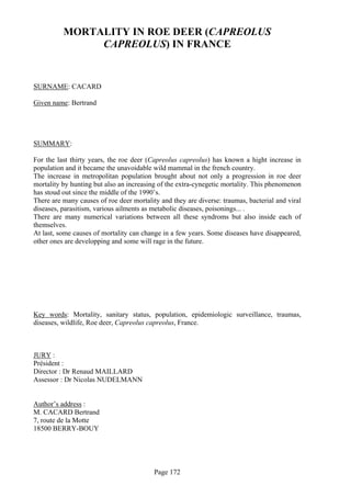 MORTALITY IN ROE DEER (CAPREOLUS
               CAPREOLUS) IN FRANCE


SURNAME: CACARD

Given name: Bertrand




SUMMARY:

For the last thirty years, the roe deer (Capreolus capreolus) has known a hight increase in
population and it became the unavoidable wild mammal in the french country.
The increase in metropolitan population brought about not only a progression in roe deer
mortality by hunting but also an increasing of the extra-cynegetic mortality. This phenomenon
has stoud out since the middle of the 1990’s.
There are many causes of roe deer mortality and they are diverse: traumas, bacterial and viral
diseases, parasitism, various ailments as metabolic diseases, poisonings... .
There are many numerical variations between all these syndroms but also inside each of
themselves.
At last, some causes of mortality can change in a few years. Some diseases have disappeared,
other ones are developping and some will rage in the future.




Key words: Mortality, sanitary status, population, epidemiologic surveillance, traumas,
diseases, wildlife, Roe deer, Capreolus capreolus, France.



JURY :
Président :
Director : Dr Renaud MAILLARD
Assessor : Dr Nicolas NUDELMANN


Author’s address :
M. CACARD Bertrand
7, route de la Motte
18500 BERRY-BOUY




                                          Page 172
 