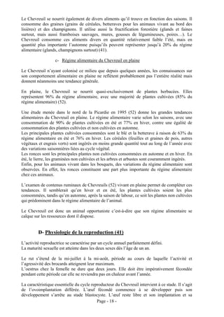 Le Chevreuil se nourrit également de divers aliments qu’il trouve en fonction des saisons. Il
consomme des graines (grains de céréales, betteraves pour les animaux vivant au bord des
lisières) et des champignons. Il utilise aussi la fructification forestière (glands et faines
surtout, mais aussi framboises sauvages, mures, gousses de légumineuses, poires…). Le
Chevreuil consomme ces aliments divers en quantité relativement faible l’été, mais en
quantité plus importante l’automne puisqu’ils peuvent représenter jusqu’à 20% du régime
alimentaire (glands, champignons surtout) (41).

                   c- Régime alimentaire du Chevreuil en plaine

Le Chevreuil n’ayant colonisé ce milieu que depuis quelques années, les connaissances sur
son comportement alimentaire en plaine ne reflètent probablement pas l’entière réalité mais
donnent néanmoins une tendance générale.

En plaine, le Chevreuil se nourrit quasi-exclusivement de plantes herbacées. Elles
représentent 96% du régime alimentaire, avec une majorité de plantes cultivées (85% du
régime alimentaire) (52).

Une étude menée dans le nord de la Picardie en 1995 (52) donne les grandes tendances
alimentaires du Chevreuil en plaine. Le régime alimentaire varie selon les saisons, avec une
consommation de 90% de plantes cultivées en été et 77% en hiver, contre une égalité de
consommation des plantes cultivées et non cultivées en automne.
Les principales plantes cultivées consommées sont le blé et la betterave à raison de 63% du
régime alimentaire en été et 76% en hiver. Les céréales (feuilles et graines de pois, autres
végétaux et engrais verts) sont ingérés en moins grande quantité tout au long de l’année avec
des variations saisonnières liées au cycle végétal.
Les ronces sont les principales plantes non cultivées consommées en automne et en hiver. En
été, le lierre, les graminées non cultivées et les arbres et arbustes sont couramment ingérés.
Enfin, pour les animaux vivant dans les bosquets, des variations du régime alimentaire sont
observées. En effet, les ronces constituent une part plus importante du régime alimentaire
chez ces animaux.

L’examen de contenus ruminaux de Chevreuils (52) vivant en plaine permet de compléter ces
tendances. Il semblerait qu’en hiver et en été, les plantes cultivées soient les plus
consommées, tandis qu’en automne, après la saison de labour, ce soit les plantes non cultivées
qui prédominent dans le régime alimentaire de l’animal.

Le Chevreuil est donc un animal opportuniste c’est-à-dire que son régime alimentaire se
calque sur les ressources dont il dispose.


         D- Physiologie de la reproduction (41)
L’activité reproductrice se caractérise par un cycle annuel parfaitement défini.
La maturité sexuelle est atteinte dans les deux sexes dès l’âge de un an.

Le rut s’étend de la mi-juillet à la mi-août, période au cours de laquelle l’activité et
l’agressivité des brocards atteignent leur maximum.
L’oestrus chez la femelle ne dure que deux jours. Elle doit être impérativement fécondée
pendant cette période car elle ne reviendra pas en chaleur avant l’année.

La caractéristique essentielle du cycle reproducteur du Chevreuil intervient à ce stade. Il s’agit
de l’ovoimplantation différée. L’œuf fécondé commence à se développer puis son
développement s’arrête au stade blastocyste. L’œuf reste libre et son implantation et sa
                                           Page - 18 -
 