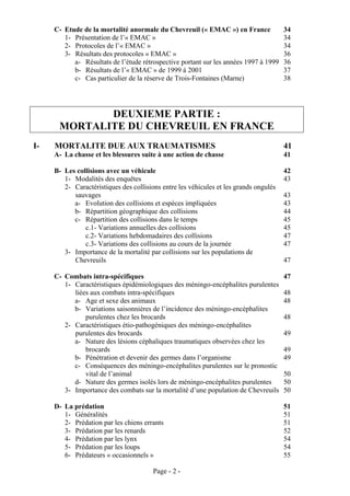 C- Etude de la mortalité anormale du Chevreuil (« EMAC ») en France               34
        1- Présentation de l’« EMAC »                                                  34
        2- Protocoles de l’« EMAC »                                                    34
        3- Résultats des protocoles « EMAC »                                           36
           a- Résultats de l’étude rétrospective portant sur les années 1997 à 1999    36
           b- Résultats de l’« EMAC » de 1999 à 2001                                   37
           c- Cas particulier de la réserve de Trois-Fontaines (Marne)                 38




             DEUXIEME PARTIE :
      MORTALITE DU CHEVREUIL EN FRANCE
I-   MORTALITE DUE AUX TRAUMATISMES                                                    41
     A- La chasse et les blessures suite à une action de chasse                        41

     B- Les collisions avec un véhicule                                                42
        1- Modalités des enquêtes                                                      43
        2- Caractéristiques des collisions entre les véhicules et les grands ongulés
           sauvages                                                                    43
           a- Evolution des collisions et espèces impliquées                           43
           b- Répartition géographique des collisions                                  44
           c- Répartition des collisions dans le temps                                 45
               c.1- Variations annuelles des collisions                                45
               c.2- Variations hebdomadaires des collisions                            47
               c.3- Variations des collisions au cours de la journée                   47
        3- Importance de la mortalité par collisions sur les populations de
           Chevreuils                                                                  47

     C- Combats intra-spécifiques                                                      47
        1- Caractéristiques épidémiologiques des méningo-encéphalites purulentes
           liées aux combats intra-spécifiques                                         48
           a- Age et sexe des animaux                                                  48
           b- Variations saisonnières de l’incidence des méningo-encéphalites
               purulentes chez les brocards                                            48
        2- Caractéristiques étio-pathogéniques des méningo-encéphalites
           purulentes des brocards                                                     49
           a- Nature des lésions céphaliques traumatiques observées chez les
               brocards                                                                49
           b- Pénétration et devenir des germes dans l’organisme                       49
           c- Conséquences des méningo-encéphalites purulentes sur le pronostic
               vital de l’animal                                                       50
           d- Nature des germes isolés lors de méningo-encéphalites purulentes         50
        3- Importance des combats sur la mortalité d’une population de Chevreuils      50

     D- La prédation                                                                   51
        1- Généralités                                                                 51
        2- Prédation par les chiens errants                                            51
        3- Prédation par les renards                                                   52
        4- Prédation par les lynx                                                      54
        5- Prédation par les loups                                                     54
        6- Prédateurs « occasionnels »                                                 55

                                        Page - 2 -
 