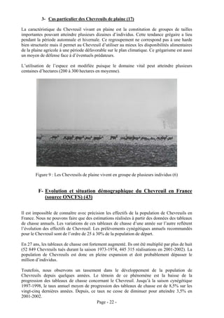 3- Cas particulier des Chevreuils de plaine (17)

La caractéristique du Chevreuil vivant en plaine est la constitution de groupes de tailles
importantes pouvant atteindre plusieurs dizaines d’individus. Cette tendance grégaire a lieu
pendant la période automnale et hivernale. Ce regroupement ne correspond pas à une harde
bien structurée mais il permet au Chevreuil d’utiliser au mieux les disponibilités alimentaires
de la plaine agricole à une période défavorable sur le plan climatique. Ce grégarisme est aussi
un moyen de défense face à d’éventuels prédateurs.

L’utilisation de l’espace est modifiée puisque le domaine vital peut atteindre plusieurs
centaines d’hectares (200 à 300 hectares en moyenne).




        Figure 9 : Les Chevreuils de plaine vivent en groupe de plusieurs individus (6)


         F- Evolution et situation démographique du Chevreuil en France
            (source ONCFS) (43)

Il est impossible de connaître avec précision les effectifs de la population de Chevreuils en
France. Nous ne pouvons faire que des estimations réalisées à partir des données des tableaux
de chasse annuels. Les variations de ces tableaux de chasse d’une année sur l’autre reflètent
l’évolution des effectifs de Chevreuil. Les prélèvements cynégétiques annuels recommandés
pour le Chevreuil sont de l’ordre de 25 à 30% de la population de départ.

En 27 ans, les tableaux de chasse ont fortement augmenté. Ils ont été multiplié par plus de huit
(52 849 Chevreuils tués durant la saison 1973-1974, 445 315 réalisations en 2001-2002). La
population de Chevreuils est donc en pleine expansion et doit probablement dépasser le
million d’individus.

Toutefois, nous observons un tassement dans le développement de la population de
Chevreuils depuis quelques années. Le témoin de ce phénomène est la baisse de la
progression des tableaux de chasse concernant le Chevreuil. Jusqu’à la saison cynégétique
1997-1998, le taux annuel moyen de progression des tableaux de chasse est de 8,5% sur les
vingt-cinq dernières années. Depuis, ce taux ne cesse de diminuer pour atteindre 3,5% en
2001-2002.
                                        Page - 22 -
 